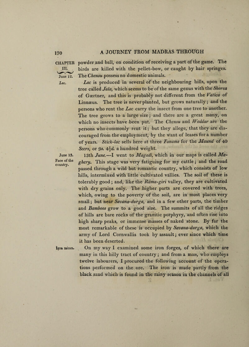 CHAPTER III. June 12. Lac. June 13. Face of the country. t^on mines. powder and ball, on condition of receiving a part of the game. The birds are killed with the pellet-bow, or caught by hair springes. The Chensu possess no domestic animals. Lac is produced in several of the neighbouring hills, upon the tree called Jala, which seems to be of the same genus with the Shorea of Gasrtner, and this is probably not different from the Vatica of Linnasus. The tree is never planted, but grows naturally; and the persons who rent the Lac carry the insect from one tree to another. The tree grows to a large size; and there are a great many, on which no insects have been put. The Chensu and JVoddar are the persons who commonly rent it; but they allege, that they are dis¬ couraged from the employment, by the want of leases for a number of years. Stick-lac sells here at three Fanams for the Maund of 40 Seers, or 9s. 4jd. a hundred weight. 13th June.—I went to Magadi, which in our maps is called Ma~ ghery. This stage was very fatiguing for my cattle; and the road passed through a wild but romantic country, which consists of low hills, intermixed with little cultivated vallies. The soil of these is tolerably good ; and, like the Rama-giri valley, they are cultivated with dry grains only. The higher parts are covered with trees, which, owing to the poverty of the soil, are in most places very small; but near Savana-durga, and in a few other parts, the timber and Bamboos grow to a good size. The summits of all the ridges of hills are bare rocks of the granitic porphyry, and often rise into high sharp peaks, or immense masses of naked stone. By far the most remarkable of these is occupied by Savana-durga, which the army of Lord Cornwallis took by assault; ever since which time it has been deserted. On my way I examined some iron forges, of which there are many in this hilly tract of country ; and from a man, who employs twelve labourers, I procured the following account of the opera¬ tions performed on the ore. The iron is made partly from the black sand which is found in the rainy season in the channels of all