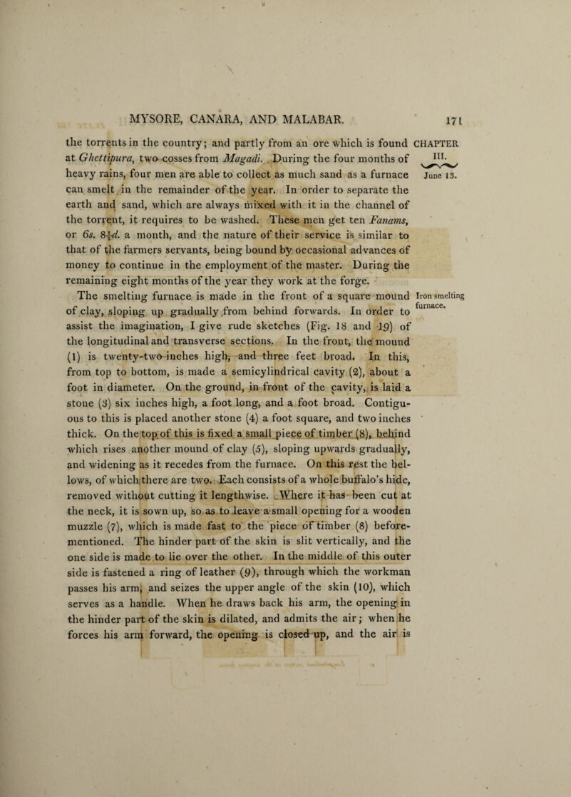the torrents in the country; and partly from an ore which is found CHAPTER at Ghettipura, two cosses from Magadi. During the four months of heavy rains, four men are able to collect as much sand as a furnace June 13. can smelt in the remainder of the year. In order to separate the earth and sand, which are always mixed with it in the channel of the torrent, it requires to be washed. These men get ten Fanams, or 6s. 8\d. a month, and the nature of their service is similar to that of the farmers servants, being bound by occasional advances of money to continue in the employment of the master. During the remaining eight months of the year they work at the forge. The smelting furnace is made in the front of a square mound Iron smelting of clay, sloping up gradually from behind forwards. In order to assist the imagination, I give rude sketches (Fig. 18 and 19) of the longitudinal and transverse sections. In the front, the mound (1) is twenty-two inches high, and three feet broad. In this, from top to bottom, is made a semicylindrical cavity (2), about a foot in diameter. On the ground, in front of the cavity, is laid a stone (8) six inches high, a foot long, and a foot broad. Contigu¬ ous to this is placed another stone (4) a foot square, and two inches ' thick. On the top of this is fixed a small piece of timber (8), behind which rises another mound of clay (5), sloping upwards gradually, and widening as it recedes from the furnace. On this rest the bel¬ lows, of which,there are two. Each consists of a whole buffalo’s hide, removed without cutting it lengthwise. Where it has been cut at the neck, it is sown up, so as to leave a small opening for a wooden muzzle (7), which is made fast to the piece of timber (8) before- mentioned. The hinder part of the skin is slit vertically, and the one side is made to lie over the other. In the middle of this outer side is fastened a ring of leather (9), through which the workman passes his arm; and seizes the upper angle of the skin (10), which serves as a handle. When he draws back his arm, the opening in the hinder part of the skin is dilated, and admits the air; when he forces his arm forward, the opening is closed up, and the air is