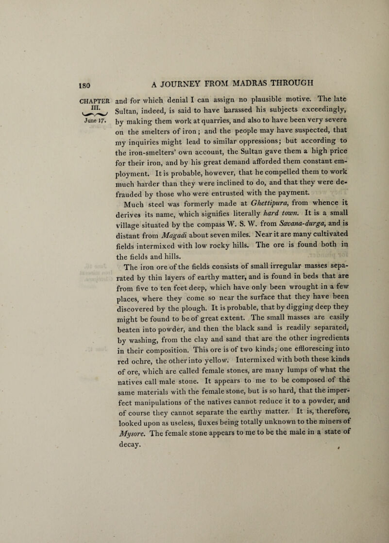 CHAPTER and for which denial I can assign no plausible motive. The late Sultan, indeed, is said to have harassed his subjects exceedingly, June 17. by making them work at quarries, and also to have been very severe on the smelters of iron; and the people may have suspected, that my inquiries might lead to similar oppressions; but according to the iron-smelters’ own account, the Sultan gave them a high price for their iron, and by his great demand afforded them constant em¬ ployment. It is probable, however, that he compelled them to work much harder than they were inclined to do, and that they were de¬ frauded by those who were entrusted with the payment. Much steel was formerly made at Ghettipura, from whence it derives its name, which signifies literally hard town. It is a small village situated by the compass W. S. W. from Savana-durga, and is distant from Magadi about seven miles. Near it are many cultivated fields intermixed with low rocky hills. The ore is found both in the fields and hills. The iron ore of the fields consists of small irregular masses sepa¬ rated by thin layers of earthy matter, and is found in beds that are from five to ten feet deep, which have only been wrought in a few places, where they come so near the surface that they have been discovered by the plough. It is probable, that by digging deep they might be found to be of great extent. The small masses are easily beaten into powder, and then the black sand is readily sepaiated, by washing, from the clay and sand that are the other ingredients in their composition. This ore is of two kinds; one effloiescing into red ochre, the other into yellow. Intermixed with both these kinds of ore, which are called female stones, are many lumps of what the natives call male stone. It appears to me to be composed of the same materials with the female stone, but is so hard, that the imper¬ fect manipulations of the natives cannot reduce it to a powder, and of course they cannot separate the earthy matter. It is, therefore, looked upon as useless, fluxes being totally unknown to the miners of Mysore. The female stone appears to me to be the male in a state of decay. t