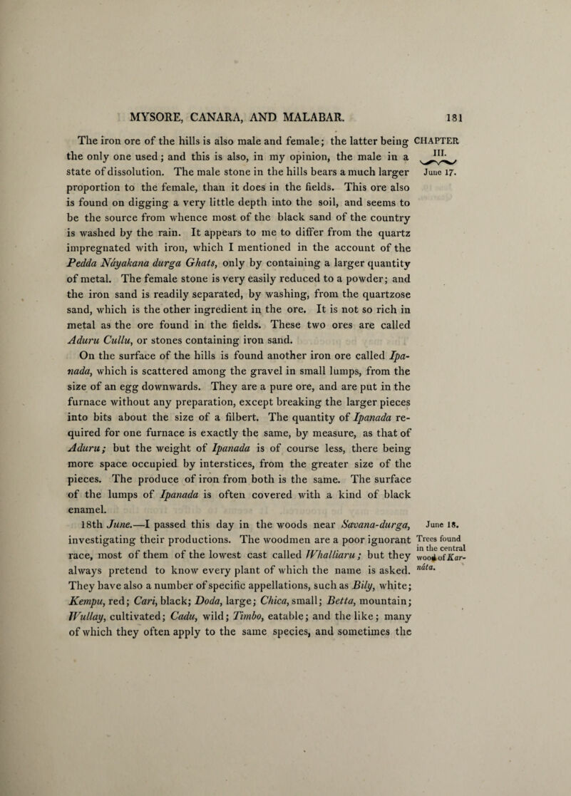 The iron ore of the hills is also male and female; the latter being CHAPTER the only one used; and this is also, in my opinion, the male in a state of dissolution. The male stone in the hills bears a much larger proportion to the female, than it does in the fields. This ore also is found on digging a very little depth into the soil, and seems to be the source from whence most of the black sand of the country is washed by the rain. It appears to me to differ from the quartz impregnated with iron, which I mentioned in the account of the Pedda Ndyakana durga Ghats, only by containing a larger quantity of metal. The female stone is very easily reduced to a powder; and the iron sand is readily separated, by washing, from the quartzose sand, which is the other ingredient in the ore. It is not so rich in metal as the ore found in the fields. These two ores are called Aduru Cullu, or stones containing iron sand. On the surface of the hills is found another iron ore called Ipa- nada, which is scattered among the gravel in small lumps, from the size of an egg downwards. They are a pure ore, and are put in the furnace without any preparation, except breaking the larger pieces into bits about the size of a filbert. The quantity of Ipanada re¬ quired for one furnace is exactly the same, by measure, as that of Aduru; but the weight of Ipanada is of course less, there being- more space occupied by interstices, from the greater size of the pieces. The produce of iron from both is the same. The surface of the lumps of Ipanada is often covered with a kind of black enamel. 18th June.—I passed this day in the woods near Savana-durga, June is. investigating their productions. The woodmen are a poor ignorant Trees found race, most of them of the lowest cast called JVhalliaru; but they Woo4ofKar- always pretend to know every plant of which the name is asked. nata‘ They have also a number of specific appellations, such as Bily, white; Kempu, red; Cari, black; Doda, large; Chica, small; Betta, mountain; IVullay, cultivated; Cadu, wild; Timbo, eatable; and the like; many of which they often apply to the same species, and sometimes the