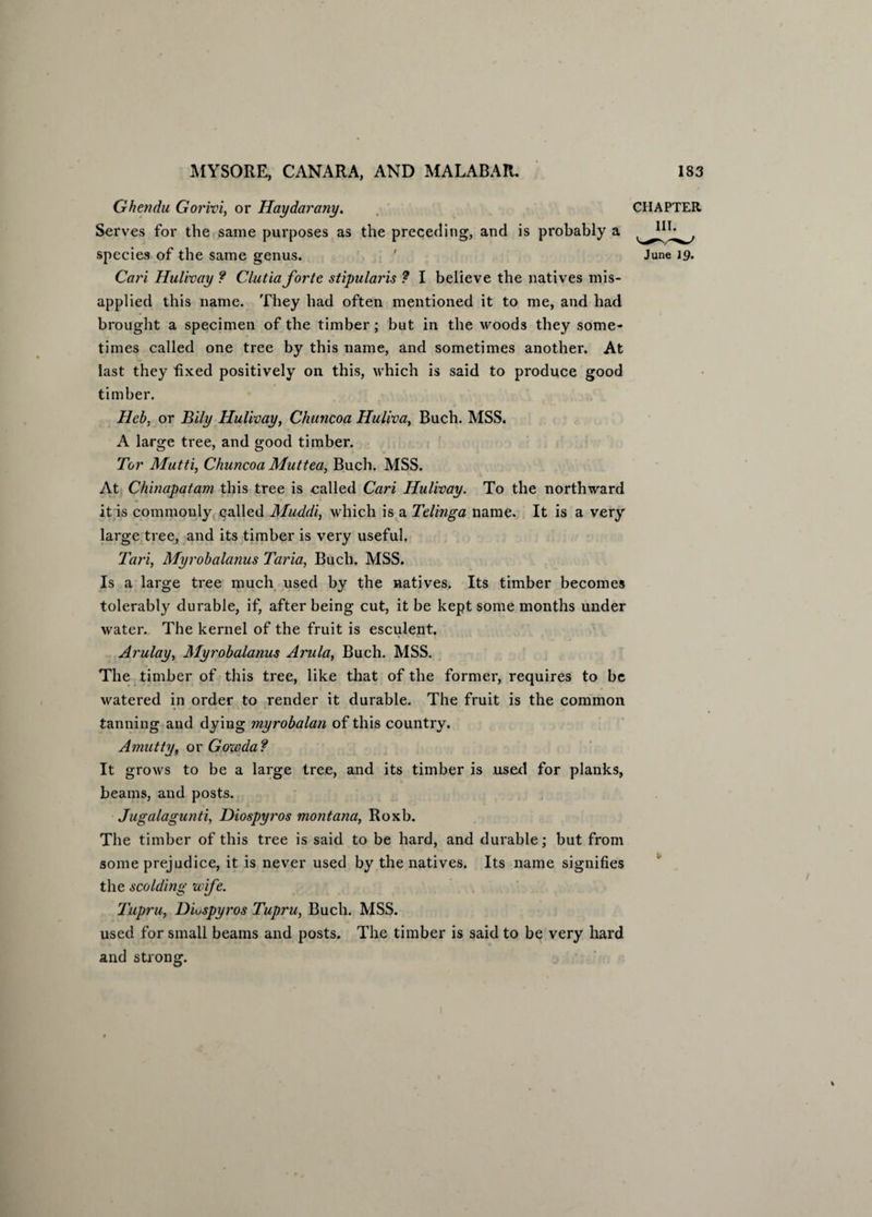 Ghendu Gorivi, or Haydarany. CHAPTER Serves for the same purposes as the preceding, and is probably a species of the same genus. ' June 19. Cari Hulivay ? Clutiaforte stipularis ? I believe the natives mis¬ applied this name. They had often mentioned it to me, and had brought a specimen of the timber; but in the woods they some¬ times called one tree by this name, and sometimes another. At last they fixed positively on this, which is said to produce good timber. Heb, or Bily Hulivay, Chuncoa Huliva, Buch. MSS. A large tree, and good timber. Tor Mutti, Chuncoa Muttea, Buch. MSS. At Chinapatam this tree is called Cari Hulivay. To the northward it is commonly called Muddi, which is a Telinga name. It is a very large tree, and its timber is very useful. Tari, Myrobalanus Taria, Buch. MSS. Is a large tree much used by the natives. Its timber becomes tolerably durable, if, after being cut, it be kept some months under water. The kernel of the fruit is esculent. Arulay, Myrobalanus Arula, Buch. MSS. The timber of this tree, like that of the former, requires to be watered in order to render it durable. The fruit is the common tanning and dying myrobalan of this country. Amutty, or Gowda? It grows to be a large tree, and its timber is used for planks, beams, and posts. Jugalagunti, Diospyros montana, Roxb. The timber of this tree is said to be hard, and durable; but from some prejudice, it is never used by the natives. Its name signifies the scolding wife. Tupru, DLspyros Tupru, Buch. MSS. used for small beams and posts. The timber is said to be very hard and strong.