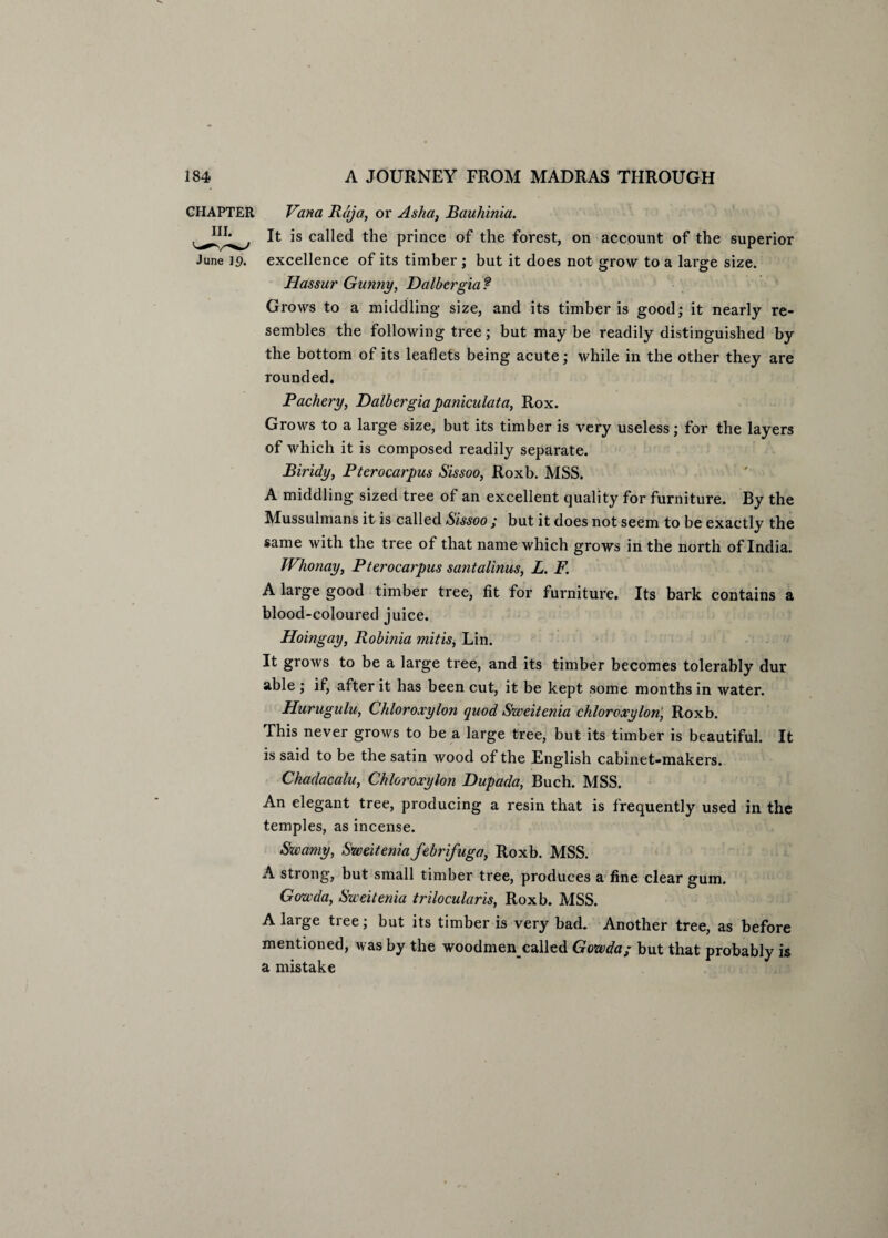 CHAPTER Vana Raja, or Asha, Bauhinia. It is called the prince of the forest, on account of the superior June 19. excellence of its timber ; but it does not grow to a large size. Hassur Gunny, Dalhergia ? Grows to a middling size, and its timber is good; it nearly re¬ sembles the following tree; but may be readily distinguished by the bottom of its leaflets being acute; while in the other they are rounded. Pachery, Dalbergia paniculata, Rox. Grows to a large size, but its timber is very useless; for the layers of which it is composed readily separate. Biridy, Pterocarpus Sissoo, Roxb. MSS. A middling sized tree of an excellent quality for furniture. By the Mussulmans it is called Sissoo ; but it does not seem to be exactly the same with the tree of that name which grows in the north of India. Whonay, Pterocarpus santalinus, L. F. A large good timber tree, fit for furniture. Its bark contains a blood-coloured juice. Hoingay, Robinia mitis, Lin. It grows to be a large tree, and its timber becomes tolerably dur able ; if, after it has been cut, it be kept some months in water. Hurugulu, Chloroxylon quod Sweitenia chloroxylon, Roxb. This never grows to be a large tree, but its timber is beautiful. It is said to be the satin wood of the English cabinet-makers. Chadacalu, Chloroxylon Dupada, Buch. MSS. An elegant tree, producing a resin that is frequently used in the temples, as incense. Swamy, Sweitenia febrifuga, Roxb. MSS. A strong, but small timber tree, produces a fine clear gum. Gowda, Sweitenia trilocularis, Roxb. MSS. A large tree; but its timber is very bad. Another tree, as before mentioned, was by the woodmencalled Gowda; but that probably is a mistake