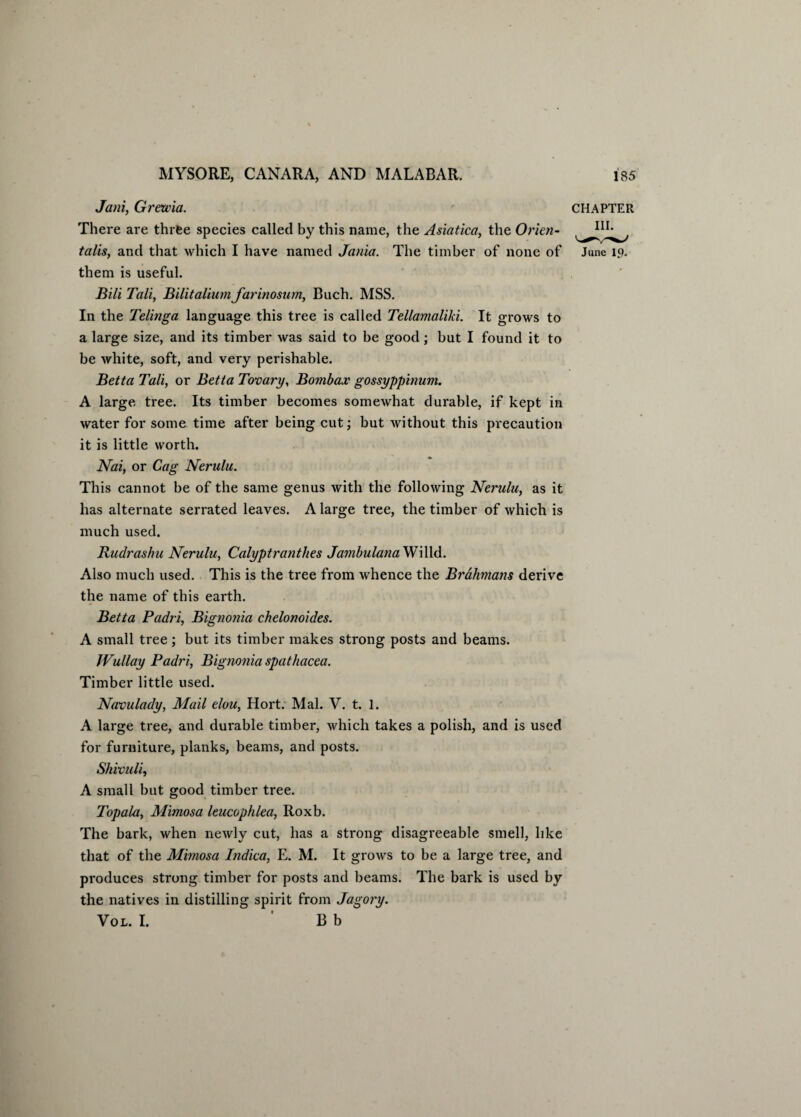 Jani, Grewia. CHAPTER There are three species called by this name, the Asiatica, the Orien- talis, and that which I have named Jama. The timber of none of June 19. them is useful. Bili Tali, BilitaliumJarinosum, Buch. MSS. In the Telinga language this tree is called Tellamaliki. It grows to a large size, and its timber was said to be good; but I found it to be white, soft, and very perishable. Betta Tali, or Betta Tovary, Bombax gossyppinum. A large tree. Its timber becomes somewhat durable, if kept in water for some time after being cut; but without this precaution it is little worth. Nai, or Gag Nerulu. This cannot be of the same genus with the following Nerulu, as it has alternate serrated leaves. A large tree, the timber of which is much used. Rudrashu Nerulu, Calyptranthes JambulanaWilld. Also much used. This is the tree from whence the Brahmans derive the name of this earth. Betta Padri, Bignonia chelonoides. A small tree; but its timber makes strong posts and beams. JVullay Padri, Bignonia spathacea. Timber little used. Navulady, Mail elou, Hort. Mai. Y. t. 1. A large tree, and durable timber, which takes a polish, and is used for furniture, planks, beams, and posts. Shivuli, A small but good timber tree. Topala, Mimosa leucophlea, Roxb. The bark, when newly cut, has a strong disagreeable smell, like that of the Mimosa Indica, E. M. It grows to be a large tree, and produces strong timber for posts and beams. The bark is used by the natives in distilling spirit from Jagory. Vol. I. ' B b