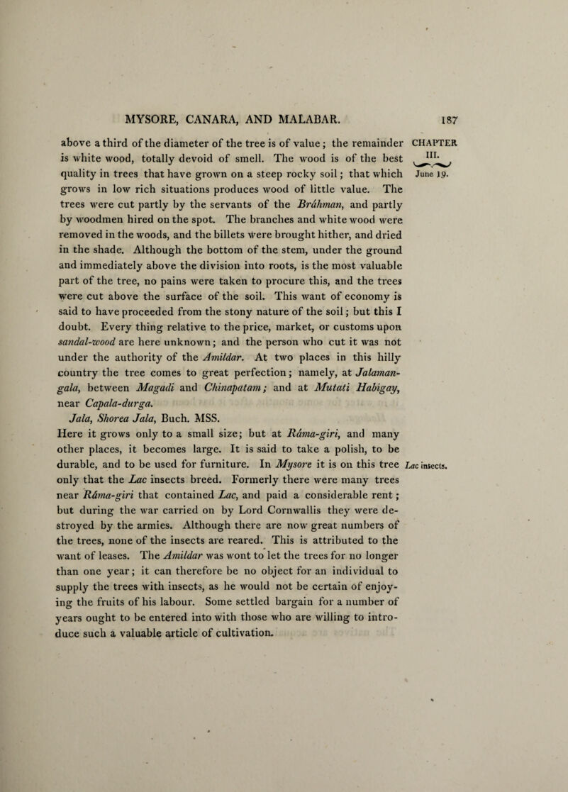 above a third of the diameter of the tree is of value ; the remainder CHAPTER is white wood, totally devoid of smell. The wood is of the best quality in trees that have grown on a steep rocky soil; that which June 19. grows in low rich situations produces wood of little value. The trees were cut partly by the servants of the Brahman, and partly by woodmen hired on the spot. The branches and white wood were removed in the woods, and the billets were brought hither, and dried in the shade. Although the bottom of the stem, under the ground and immediately above the division into roots, is the most valuable part of the tree, no pains were taken to procure this, and the trees were cut above the surface of the soil. This want of economy is said to have proceeded from the stony nature of the soil; but this I doubt. Every thing relative to the price, market, or customs upon sandal-wood are here unknown; and the person who cut it was not under the authority of the Amildar. At two places in this hilly country the tree comes to great perfection; namely, at Jalaman- gala, between Magadi and Chinapatam; and at Mutati Hahigay, near Capala-durga. Jala, Shorea Jala, Buch. MSS. Here it grows only to a small size; but at Rama-giri, and many other places, it becomes large. It is said to take a polish, to be durable, and to be used for furniture. In Mysore it is on this tree Lac insects, only that the Lac insects breed. Formerly there were many trees near R&ma-giri that contained Lac, and paid a considerable rent; but during the war carried on by Lord Cornwallis they were de¬ stroyed by the armies. Although there are now great numbers of the trees, none of the insects are reared. This is attributed to the want of leases. The Amildar was wont to let the trees for no longer than one year; it can therefore be no object for an individual to supply the trees with insects, as he would not be certain of enjoy¬ ing the fruits of his labour. Some settled bargain for a number of years ought to be entered into with those who are willing to intro¬ duce such a valuable article of cultivation.