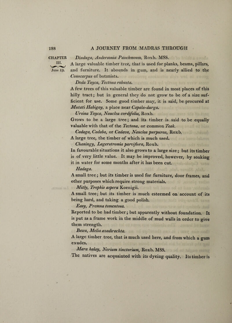 CHAPTER Dinduga, Andersonia Panchmoum, Roxb. MSS. A large valuable timber tree, that is used for planks, beams, pillars, June 19. and furniture. It abounds in gum, and is nearly allied to the Conocarpus of botanists. Do da Tayca, Tectona robusta. A few trees of this valuable timber are found in most places of this hilly tract; but in general they do not grow to be of a size suf¬ ficient for use. Some good timber may, it is said, be procured at Mutati Habigay, a place near Capala-durga. Ursina Tayca, Nauclea cor difolia, Roxb. Grows to be a large tree; and its timber is said to be equally valuable with that of the Tectona, or common Teak. Cadaga, Cadaba, or Cadava, Nauclea purpurea, Roxb. A large tree, the timber of which is much used. Chaningy, Lagerstromia parvifora, Roxb. In favourable situations it also grows to a large size ; but its timber is of very little value. It may be improved, however, by soaking it in water for some months after it has been cut. Hadaga. A small tree; but its timber is used for furniture, door frames, and other purposes which require strong materials. Mitly, Trophis aspera Koenigii. A small tree; but its timber is much esteemed on account of its being hard, and taking a good polish. Easy, Premna tomentosa. Reported to be bad timber; but apparently without foundation. It is put as a frame work in the middle of mud walls in order to give them strength. Bewu, Melia azadirachta. A large timber tree, that is much used here, and from which a gum exudes. Mara halay, Nerium tinctorium, Roxb. MSS. The natives are acquainted with its dyeing quality. Its timber is