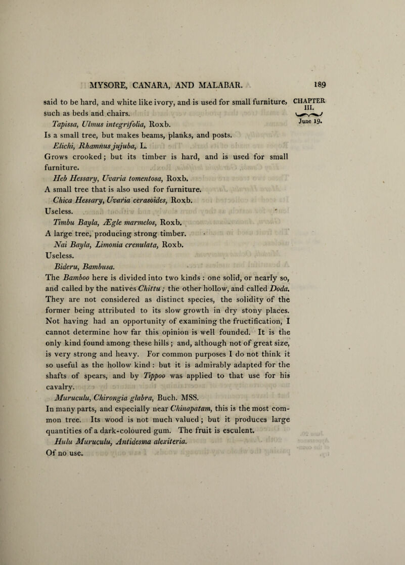 said to be hard, and white like ivory, and is used for small furniture? such as beds and chairs. Tapissa, Ulmus integrifolia, Roxb. Is a small tree, but makes beams, planks, and posts. Elichi, Rhamnus jujuba, L. Grows crooked; but its timber is hard, and is used for small furniture. Heb Hessary, Uvaria tomentosa, Roxb. A small tree that is also used for furniture. Chica Hessary, Uvaria cerasoides, Roxb. Useless. Timbu Bayla, JEgle marmelos, Roxb. A large tree, producing strong timber. Nai Bayla, Limonia crenulata, Roxb. Useless. Bideru, Bambusa. The Bamboo here is divided into two kinds : one solid, or nearly so, and called by the natives Chittu ; the other hollow, and called Doda. They are not considered as distinct species, the solidity of the former being attributed to its slow growth in dry stony places. Not having had an opportunity of examining the fructification, I cannot determine how far this opinion is well founded. It is the only kind found among these hills ; and, although not of great size, is very strong and heavy. For common purposes I do not think it so useful as the hollow kind : but it is admirably adapted for the shafts of spears, and by Tippoo was applied to that use for his cavalry. Muruculu, Chirongia glabra, Buch. MSS. In many parts, and especially near Chinapatam, this is the most com¬ mon tree. Its wood is not much valued; but it produces large quantities of a dark-coloured gum. The fruit is esculent. Hulu Muruculu, Antidesma alexiteria. Of no use. CHAPTER III. June 19.