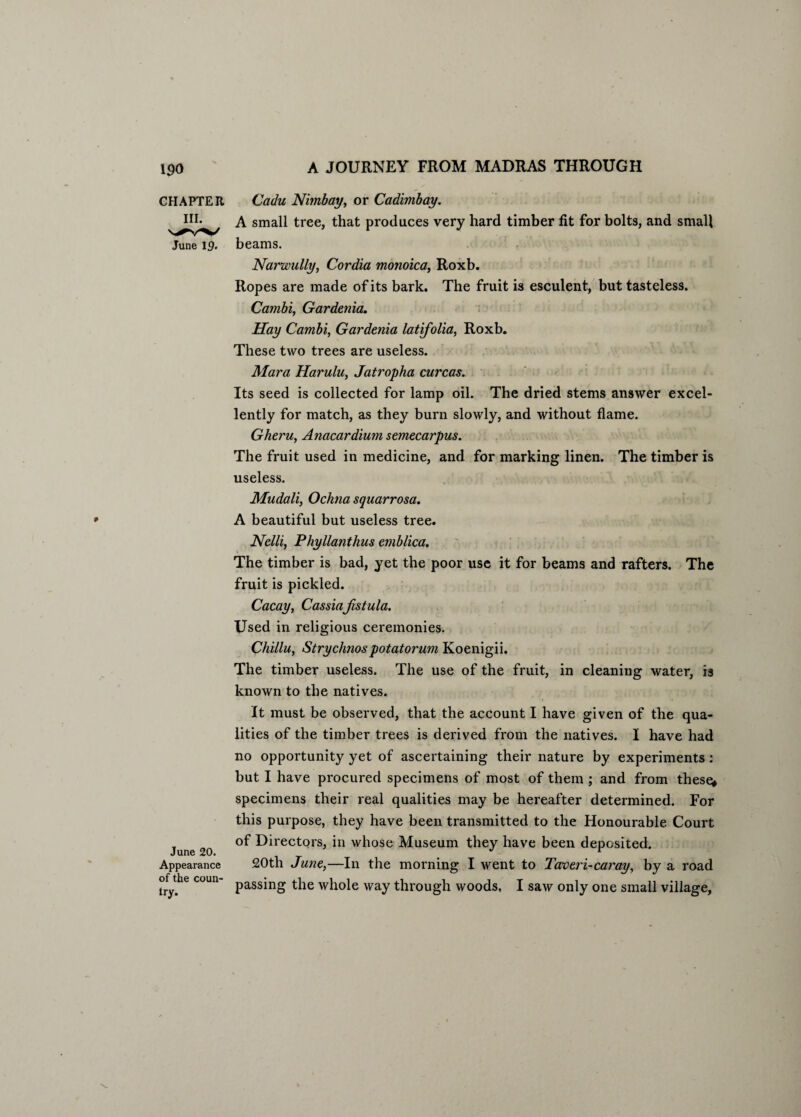 CHAPTER III. June 1 June 20. Appearance of the coun¬ try. Cadu Nimbay, or Cadimbay. A small tree, that produces very hard timber fit for bolts, and small beams. Narwully, Cordia monoica, Roxb. Ropes are made of its bark. The fruit is esculent, but tasteless. Cambi, Gardenia. Hay Cambi, Gardenia latifolia, Roxb. These two trees are useless. Mara Harulu, Jatropha curcas. Its seed is collected for lamp oil. The dried stems answer excel¬ lently for match, as they burn slowly, and without flame. Gheru, Anacardium semecarpus. The fruit used in medicine, and for marking linen. The timber is useless. Mudali, Ochna squarrosa. A beautiful but useless tree. Nelli, Phyllanthus emblica. The timber is bad, yet the poor use it for beams and rafters. The fruit is pickled. Cacay, Cassiafistula. Used in religious ceremonies. Chillu, Strychnospotatorum Koenigii. The timber useless. The use of the fruit, in cleaning water, is known to the natives. It must be observed, that the account I have given of the qua¬ lities of the timber trees is derived from the natives. I have had no opportunity yet of ascertaining their nature by experiments: but I have procured specimens of most of them ; and from these* specimens their real qualities may be hereafter determined. For this purpose, they have been transmitted to the Honourable Court of Directors, in whose Museum they have been deposited. 20th June,—In the morning I went to Taveri-caray, by a road passing the whole way through woods, I saw only one small village.