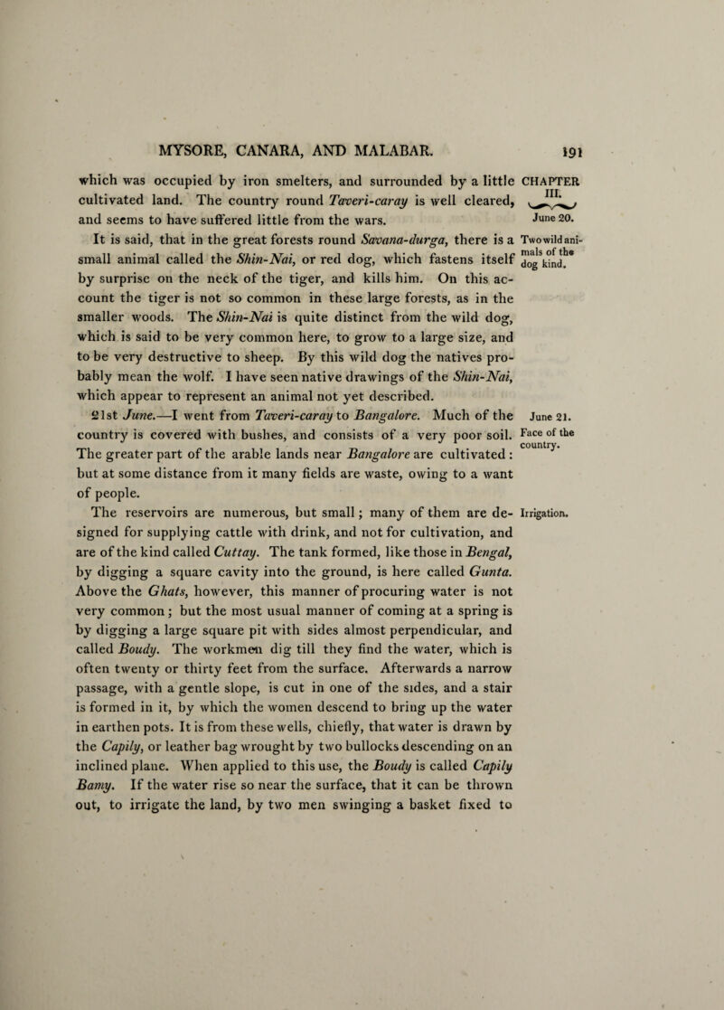 which was occupied by iron smelters, and surrounded by a little cultivated land. The country round Taveri-caray is well cleared, and seems to have suffered little from the wars. It is said, that in the great forests round Savana-durga, there is a small animal called the Shin-Nai, or red dog, which fastens itself by surprise on the neck of the tiger, and kills him. On this ac¬ count the tiger is not so common in these large forests, as in the smaller woods. The Shin-Nai is quite distinct from the wild dog, which is said to be very common here, to grow to a large size, and to be very destructive to sheep. By this wild dog the natives pro¬ bably mean the wolf. I have seen native drawings of the Shin-Nai, which appear to represent an animal not yet described. 21st June.—I went from Taveri-caray to Bangalore. Much of the country is covered with bushes, and consists of a very poor soil. The greater part of the arable lands near Bangalore are cultivated : but at some distance from it many fields are waste, owing to a want of people. The reservoirs are numerous, but small; many of them are de¬ signed for supplying cattle with drink, and not for cultivation, and are of the kind called Cuttay. The tank formed, like those in Bengal, by digging a square cavity into the ground, is here called Gunta. Above the Ghats, however, this manner of procuring water is not very common ; but the most usual manner of coming at a spring is by digging a large square pit with sides almost perpendicular, and called Boudy. The workmen dig till they find the water, which is often twenty or thirty feet from the surface. Afterwards a narrow passage, with a gentle slope, is cut in one of the sides, and a stair is formed in it, by which the women descend to bring up the water in earthen pots. It is from these wells, chiefly, that water is drawn by the Capily, or leather bag wrought by two bullocks descending on an inclined plane. When applied to this use, the Boudy is called Capily Bamy. If the water rise so near the surface, that it can be thrown out, to irrigate the land, by two men swinging a basket fixed to CHAPTER III. June 20. Two wild ani¬ mals of the dog kind. June 21. Face of the country. Irrigation.