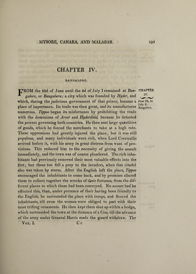 CHAPTER IV. BANGALORE. < T^ROM the 22d of June until the 2d of July I remained at Ban- CHAPTER galore, or Bangaluru; a city which was founded by Hyder, and which, during the judicious government of that prince, became a June 22, to place of importance. Its trade was then great, and its manufactures bangalore. numerous. Tippoo began its misfortunes by prohibiting the trade with the dominions of Arcot and Hyderabad, because he detested the powers governing both countries. He then sent large quantities of goods, which he forced the merchants to take at a high rate. These oppressions had greatly injured the place; but it was still populous, and many individuals were rich, when Lord Cornwallis arrived before it, with his army in great distress from want of pro¬ visions. This reduced him to the necessity of giving the assault immediately, and the town was of course plundered. The rich inha¬ bitants had previously removed their most valuable effects into the fort; but these too fell a prey to the invaders, when that citadel also was taken by storm. After the English left the place, Tippoo encouraged the inhabitants to come back, and by promises allured them to collect together the wrecks of their fortunes, from the dif¬ ferent places to which these had been conveyed. No sooner had he effected this, than, under pretence of their having been friendly to the English, he surrounded the place with troops, and fleeced the inhabitants, till even the women were obliged to part with their most trifling ornaments. He then kept them shut up within a hedge, which surrounded the town at the distance of a Coss, till the advance of the army under General Harris made the guard withdraw. The Vol. I. C c