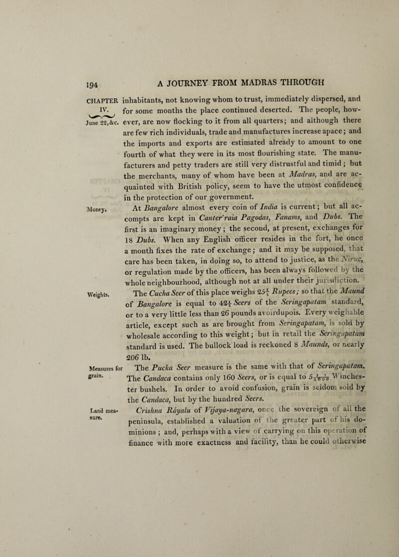 CHAPTER IV. June 22,&c. Money, Weights. inhabitants, not knowing whom to trust, immediately dispersed, and for some months the place continued deserted. The people, how¬ ever, are now flocking to it from all quarters; and although there are few rich individuals, trade and manufactures increase apace; and the imports and exports are estimated already to amount to one fourth of what they were in its most flourishing state. The manu¬ facturers and petty traders are still very distrustful and timid ; but the merchants, many of whom have been at Madras, and are ac¬ quainted with British policy, seem to have the utmost confidence in the protection of our government. At Bangalore almost every coin of India is current; but all ac- compts are kept in CanterWaia Pagodas, Fanams, and Dabs. The first is an imaginary money; the second, at present, exchanges for 18 Dubs. When any English officer resides in the fort, he once a month fixes the rate of exchange; and it may be supposed, that care has been taken, in doing so, to attend to justice, as the JSiruc, or regulation made by the officers, has been always followed by the whole neighbourhood, although not at all under their jurisdiction. The Cucha Seer of this place weighs 25f Rupees; so that the Maund of Bangalore is equal to 42^ Seers of the Seringapatam standard, or to a very little less than 26 pounds avoirdupois. Every weighable article, except such as are brought from Seringapatam, is sold by wholesale according to this weight; but in retail the Seringapatam standard is used. The bullock load is reckoned 8 Maunds, or nearly 206 lb. Measures for The Pucka Seer measure is the same with that of Seringapatam. grain. ^e (gandaca contains only 160 Seers, or is equal to 5^do Winches¬ ter bushels. In order to avoid confusion, grain is seldom sold by the Candaca, but by the hundred Seers. Land mea- Crishna Rayalu of Vijaya-nagara, once the sovereign of all the sare‘ peninsula, established a valuation of the greater part of his do¬ minions ; and, perhaps with a view ot carrying on this op? ration of finance with more exactness and facility, than he could otherwise
