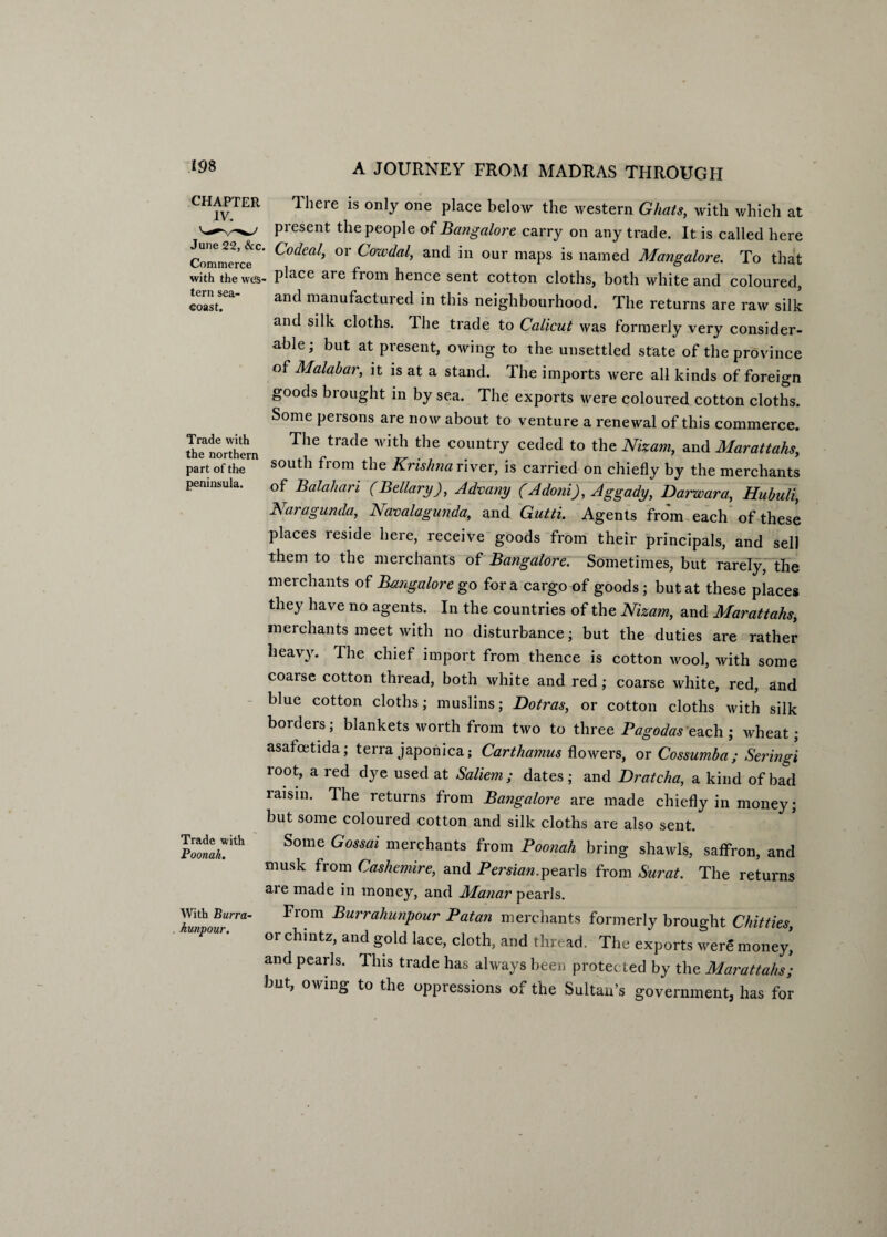 CHAPTER There is only one place below the western Ghats, with which at present the people of Bangalore carry on any trade. It is called here Commerce0* C°deal’ °r Cowdal> and in our maps ™ named Mangalore. To that with thewcss- P^ace are from hence sent cotton cloths, both white and coloured, coast!ea' ancl manufactared in this neighbourhood. The returns are raw silk and silk cloths. Ihe trade to Calicut was formerly very consider¬ able; but at present, owing to the unsettled state of the province of Malabar, it is at a stand. The imports were all kinds of foreign goods brought in by sea. The exports were coloured cotton cloths. Some persons are now about to venture a renewal of this commerce. thTnorthern The trade with the country ceded to the Nizam, and Marattahs, part of the south from the Krishna river, is carried on chiefly by the merchants peninsula.. Gf Balaliari (Bellary), Advany (Adorn), Aggady, Darwara, Hubuli, Karaganda, Navalagunda, and Gutti. Agents from each of these places reside here, receive goods from their principals, and sell them to the merchants of Bangalore. Sometimes, but rarely, the merchants of Bangalore go fora cargo of goods; but at these places they have no agents. In the countries of the Nizam, and Marattahs, merchants meet with no disturbance; but the duties are rather heavy. The chief import from thence is cotton wool, with some coarse cotton thread, both white and red; coarse white, red, and blue cotton cloths; muslins; Dotras, or cotton cloths with silk borders; blankets worth from two to three Pagodas each; wheat; asafoetida; terra japonica; Carthamus flowers, or Cossumba; Seringi root, a red dye used at Saliem ; dates; and Dratcha, a kind of bad raisin. The returns from Bangalore are made chiefly in money; but some coloured cotton and silk cloths are also sent. S°me G°SSai merchants from Poonah bring shawls, saffron, and musk from Cashemire, and Persian.pearls from Surat. The returns aie made in money, and Manar pearls. 7m\urna' Fr°m BurrahunPour Patan merchants formerly brought Chit ties, WiP0Ur' or chintz> and S°ld lace, cloth, and thread. The exports were moneyi and pearls. This trade has always been protected by the Marattahs; but, owing to the oppressions of the Sultan’s government, has for