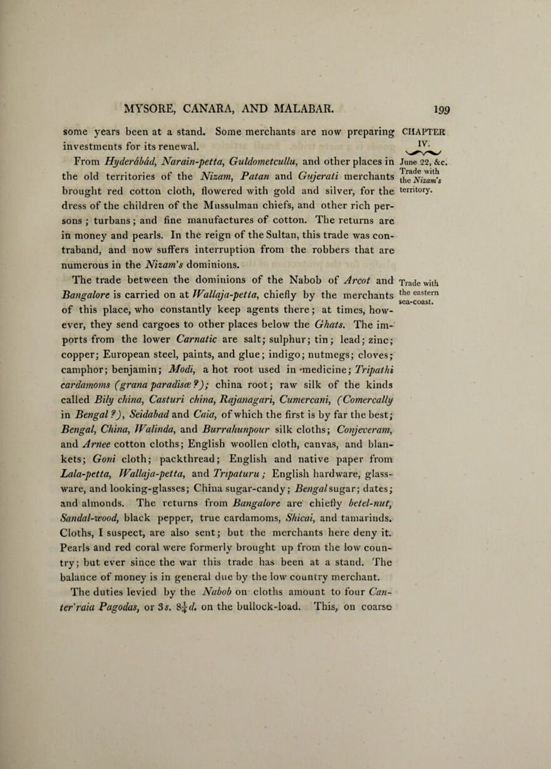 some years been at a stand. Some merchants are now preparing CHAPTER investments for its renewal. From Hyderabad, Narain-petta, Guldometcullu, and other places in June 22, &c. the old territories of the Nizam, Pat an and Gujerati merchants ^heNiza^s brought red cotton cloth, flowered with gold and silver, for the territory, dress of the children of the Mussulman chiefs, and other rich per¬ sons ; turbans; and fine manufactures of cotton. The returns are in money and pearls. In the reign of the Sultan, this trade was con¬ traband, and now suffers interruption from the robbers that are numerous in the Nizam’s dominions. The trade between the dominions of the Nabob of Arcot and Trade with Bangalore is carried on at Wallaja-petta, chiefly by the merchants the eastern of this place, who constantly keep agents there; at times, how¬ ever, they send cargoes to other places below the Ghats. The im¬ ports from the lower Carnatic are salt; sulphur; tin; lead; zinc; copper; European steel, paints, and glue; indigo; nutmegs; cloves; camphor; benjamin; Modi, a hot root used in -medicine; Tripathi cardamoms (gr ana par adisae?); china root; raw silk of the kinds called Bily china, Casturi china, Rajanagari, Cumercani, (Comercally in Bengal ?), Seidabad and Caia, of which the first is by far the best; Bengal, China, Walinda, and Burrahunpour silk cloths; Conjeveram, and Arnee cotton cloths; English woollen cloth, canvas, and blan¬ kets; Goni cloth; packthread; English and native paper from Lala-petta, Wallaja-petta, and Tripaturu ; English hardware, glass¬ ware, and looking-glasses; China sugar-candy; Bengal sugar; dates; and almonds. The returns from Bangalore are chiefly betel-nut, Sandal-wood, black pepper, true cardamoms, Shicai, and tamarinds. Cloths, I suspect, are also sent; but the merchants here deny it. Pearls and red coral were formerly brought up from the low coun¬ try; but ever since the war this trade has been at a stand. The balance of money is in general due by the low country merchant. The duties levied by the Nabob on cloths amount to four Can¬