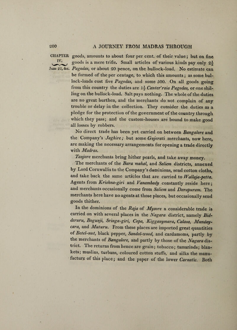 CHAPTER goods, amounts to about four per cent, of their value; but on fine goods is a mere trifle. Small articles of various kinds pay only 2^ June 22, &c. Pagodas, or about 20 pence, on the bullock-load. No estimate can be formed of the per centage, to which this amounts; as some bul¬ lock-loads cost five Pagodas, and some 500. On all goods going from this country the duties are 1~ Canter'raia Pagodas, or one shil¬ ling on the bullock-load. Salt pays nothing. The whole of the duties are no great burthen, and the merchants do not complain of any trouble or delay in the collection. They consider the duties as a pledge for the protection of the government of the country through which they pass; and the custom-houses are bound to make good all losses by robbers. No direct trade has been yet carried on between Bangalore and the Company’s Jaghire; but some Gujerati merchants, now here, are making the necessary arrangements for opening a trade directly with Madras. Tanjore merchants bring hither pearls, and take away money. The merchants of the Bara mahal, and Saliem districts, annexed by Lord Cornwallis to the Company’s dominions, send cotton cloths, and take back the same articles that are carried to JVallaja-petta. Agents from Krishna-giri and Vanambady constantly reside here; and merchants occasionally come from Saliem and Darapuram. The merchants here have no agents at those places, but occasionally send goods thither. In the dominions of the Raja of Mysore a considerable trade is cairied on with several places in the Nagara district, namely Bid¬ der uru, Bogunji, Sringa-giri, Copa, Kigganymara, Calasa, Munday- cara, and Muturu. From these places are imported great quantities of Betel-nut, black pepper, Sandal-wood, and cardamoms, partly by the merchants of Bangalore, and partly by those of the Nagara dis- tiict. 1 he returns from hence are grain; tobacco; tamarinds; blan¬ kets; muslins, turbans, coloured cotton stuffs, and silks the manu¬ facture of this place; and the paper of the lower Carnatic. Both