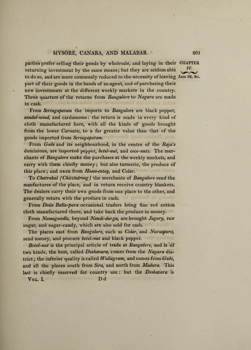parties prefer selling their goods by wholesale, and laying in their CHAPTER returning investment by the same means; but they are seldom able to do so, and are more commonly reduced to the necessity of leaving June 22, &c. part of their goods in the hands of an agent, and of purchasing their new investments at the different weekly markets in the country. Three quarters of the returns from Bangalore to Nagat'a are made in cash. From Seringapatam the imports to Bangalore are black pepper, sandal-wood, and cardamoms: the return is made in every kind of cloth manufactured here, with all the kinds of goods brought from the lower Carnatic, to a far greater value than that of the goods imported from Seringapatam. From Gabi and its neighbourhood, in the centre of the Raja's dominions, are imported pepper, betel-nut, and coco-nuts. The mer¬ chants of Bangalore make the purchases at the weekly markets, and carry with them chiefly money; but also turmeric, the produce of this place; and oxen from Hosso-cotay, and Colar. To Chatrakal (Chittledroog) the merchants of Bangalore send the manfactures of the place, and in return receive country blankets. The dealers carry their own goods from one place to the other, and generally return with the produce in cash. From Doda Balla-pura occasional traders bring fine red cotton cloth manufactured there, and take back the produce in money. From Namagundla, beyond Nandi-durga, are brought Jagory, raw sugar, and sugar-candy, which are also sold for cash. The places east from Bangalore, such as Colar, and Nursapura, send money, and procure betel-nut and black pepper. Betel-nut is the principal article of trade at Bangalore, and is of two kinds; the best, called Deshamra, comes from the Nagara dis¬ trict ; the inferior quality is called Wallagram, and comes from Gubi, and all the places south from Sira, and north from Madura. This last is chiefly reserved for country use: but the Deshavara is Vol. I. Dd