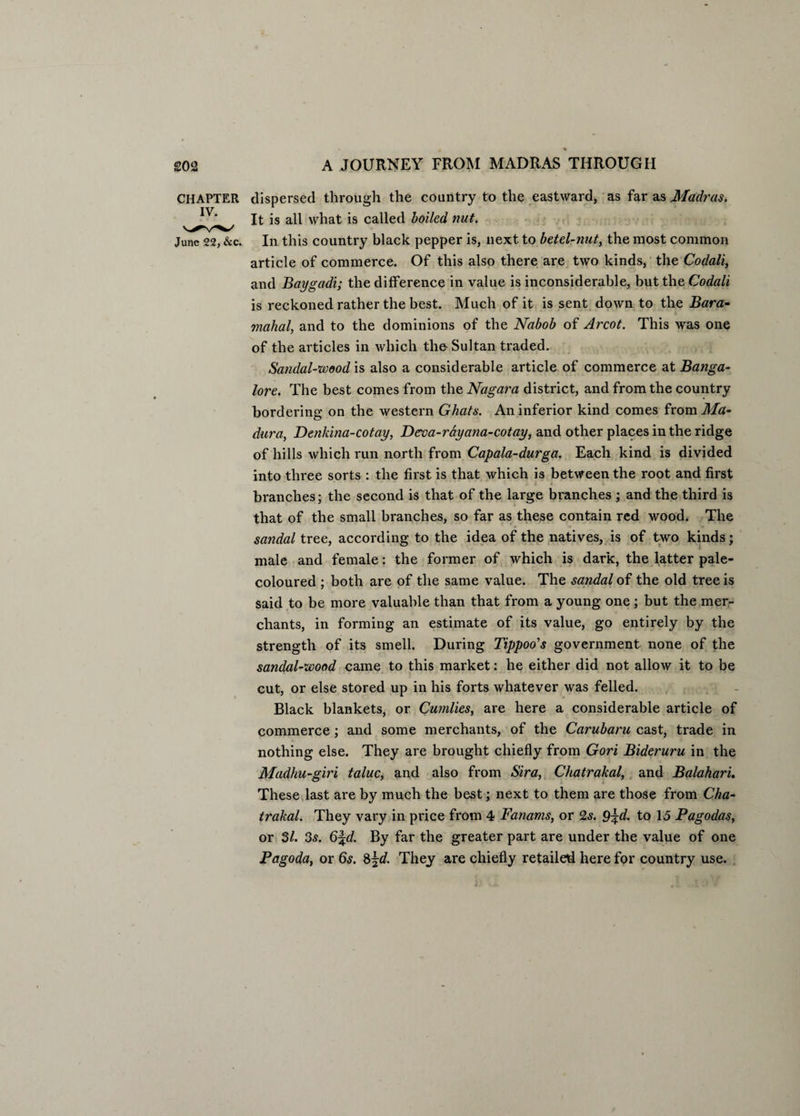 CHAPTER dispersed through the country to the eastward, as far as Madras. It is all what is called boiled nut. June 22, &c. In this country black pepper is, next to betel-nut, the most common article of commerce. Of this also there are two kinds, the Codali, and Baygadi; the difference in value is inconsiderable, but the Codali is reckoned rather the best. Much of it is sent down to the Bara- . mahal, and to the dominions of the Nabob of Arcot. This was one of the articles in which the Sultan traded. Sandal-wood is also a considerable article of commerce at Banga¬ lore. The best comes from the Nagara district, and from the country bordering on the western Ghats. An inferior kind comes from Ma¬ dura, Denkina-cotay, Derva-rdyana-cotay, and other places in the ridge of hills which run north from Capala-durga. Each kind is divided into three sorts : the first is that which is between the root and first branches; the second is that of the large branches ; and the third is that of the small branches, so far as these contain red wood. The sandal tree, according to the idea of the natives, is of two kinds; male and female: the former of which is dark, the latter pale- coloured ; both are of the same value. The sandal of the old tree is said to be more valuable than that from a young one; but the mer¬ chants, in forming an estimate of its value, go entirely by the strength of its smell. During Tippoo's government none of the sandal-wood came to this market: he either did not allow it to be cut, or else stored up in his forts whatever was felled. Black blankets, or Cumlies, are here a considerable article of commerce ; and some merchants, of the Carubaru cast, trade in nothing else. They are brought chiefly from Gori Bideruru in the Madhu-giri taluc, and also from Sira, Chatrakal, and Balahari. These last are by much the best; next to them are those from Cha¬ trakal. They vary in price from 4 Fanams, or 2s. 9\d. to 15 Pagodas, or 31. 3s. 6^d. By far the greater part are under the value of one Pagoda, or 6s. 8jd. They are chiefly retailed here for country use.