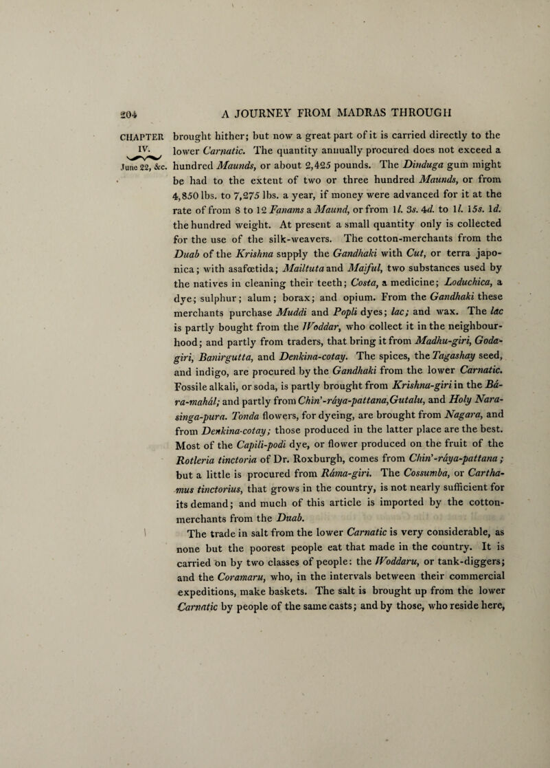 CHAPTER brought hither; but now a great part of it is carried directly to the IV- lower Carnatic. The quantity annually procured does not exceed a June 22, &c. hundred Maunds, or about 2,425 pounds. The Dinduga gum might be had to the extent of two or three hundred Maunds, or from 4,850 lbs. to 7,275 lbs. a year, if money were advanced for it at the rate of from 8 to 12 Fanams a Maund, or from \l. 3s. 4d. to 1 /. 15s. Id. the hundred weight. At present a small quantity only is collected for the use of the silk-weavers. The cotton-merchants from the Duab of the Krishna supply the Gandhaki with Cut, or terra japo- nica; with asafoetida; Mailtuta and Maiful, two substances used by the natives in cleaning their teeth; Costa, a medicine; Loduchica, a dye; sulphur; alum; borax; and opium. From the Gandhaki these merchants purchase Muddi and Popli dyes; lac; and wax. The lac is partly bought from the IVoddar, who collect it in the neighbour¬ hood; and partly from traders, that bring it from Madhu-giri, Goda- giri, Banirgutta, and Denkina-cotay. The spices, the Tagashay seed, and indigo, are procured by the Gandhaki from the lower Carnatic. Fossile alkali, or soda, is partly brought from Krishna-giri in the Ba~ ra-mahal; and partly from Chin'-raya-pattana,Gutalu, and Holy Nara- singa-pura. Tonda flowers, for dyeing, are brought from Nagara, and from Denkina-cotay; those produced in the latter place are the best. Most of the Capili-podi dye, or flower produced on the fruit of the Rotleria tinctoria of Dr. Roxburgh, comes from Chin'-ray a-pattana ; but a little is procured from Rama-giri. The Cossumba, or Cartha- mus tinctorius, that grows in the country, is not nearly sufficient for its demand; and much of this article is imported by the cotton- merchants from the Duab. The trade in salt from the lower Carnatic is very considerable, as none but the poorest people eat that made in the country. It is carried on by two classes of people: the JVoddaru, or tank-diggers; and the Coramaru, who, in the intervals between their commercial expeditions, make baskets. The salt is brought up from the lower Carnatic by people of the same casts; and by those, who reside here,