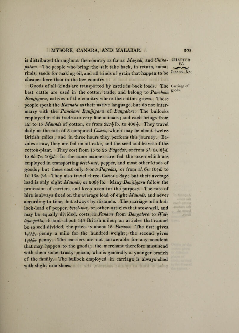 is distributed throughout the country as far as Magadi, and China- CHAPTER patam. The people who bring the salt take back, in return, tama- rinds, seeds for making oil, and all kinds of grain that happen to be June 22, cheaper here than in the low country. Goods of all kinds are transported by cattle in hack loads. The Carriage of best cattle are used in the cotton trade, and belong to Pancham s°ods' Banijigaru, natives of the country where the cotton grows. These people speak the Karnata as their native language, but do not inter¬ marry with the Pancham Banijigaru of Bangalore. The bullocks employed in this trade are very fine animals; and each brings from 12 to 15 Maunds of cotton, or from 327|Tb. to 409 b They travel daily at the rate of 3 computed Cosses, which may be about twelve British miles ; and in three hours they perform this journey. Be¬ sides straw, they are fed on oil-cake, and the seed and leaves of the cotton-plant. They cost from 15 to 25 Pagodas, or from 5l. Os. 8\d. to 8l. 7s. 10\d. In the same manner are fed the oxen which are employed in transporting betel-nut, pepper, and most other kinds of goods; but these cost only 4 or 5 Pagodas, or from 1/. 6s. 10id. to 1/. 13^. 7d. They also travel three Cosses a day; but their average load is only eight Maunds, or 206^-lb. Many Banijigaru follow the profession of carriers, and keep oxen for the purpose. The rate of hire is always fixed on the average load of eight Maunds, and never according to time, but always by distance. The carriage of a bul¬ lock-load of pepper, betel-nut, or other articles that stow well, and may be equally divided, costs 15 Fanams from Bangalore to Wal- laja-petta, distant about 145 British miles; on articles that cannot be so well divided, the price is about 18 Fanams. The first gives penny a mile for the hundred weight; the second gives l-rVoV penny. The carriers are not answerable for any accident that may happen to the goods; the merchant therefore must send with them some trusty person, who is generally a younger branch of the family. The bullock employed in carriage is always shod with slight iron shoes.