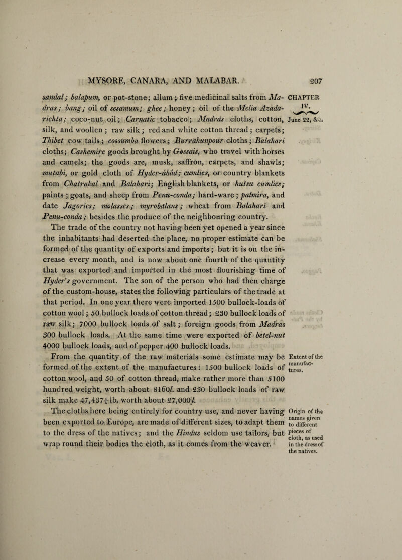 sandal; balapum, or pot-stone; allum ; five medicinal salts from Ma¬ dras ; bang; oil of sesamum; ghee; honey; oil of the Mella Azada- richta; coco-nut oil; Carnatic tobacco; Madras cloths, cotton, silk, and woollen ; raw silk ; red and white cotton thread ; carpets; Thibet cow tails; cossumba flowers ; Burrahunpour cloths ; Balahari cloths; Cashemire goods brought by Gossais, who travel with horses and camels; the goods are, musk, saffron, carpets, and shawls; mutabi, or gold cloth of Hyder-abad; candies, or country blankets from Chatrakal and Balahari; English blankets, or hutsu cumlies; paints ; goats, and sheep from Penu-conda; hard-ware ; palmira, and date Jagories; molasses; myrobalans ; wheat from Balahari and Penu-conda; besides the produce of the neighbouring country. The trade of the country not having been yet opened a year since the inhabitants had deserted the place, no proper estimate can be formed of the quantity of exports and imports ; but it is on the in¬ crease every month, and is now about one fourth of the quantity that was exported and. imported in the most flourishing time of Hyder's government. The son of the person who had then charge of the custom-house, states the following particulars of the trade at that period. In one year there were imported 1500 bullock-loads of cotton wool; 50 bullock loads of cotton thread; 230 bullock loads of raw silk; 7000 bullock loads of salt; foreign goods from Madras 300 bullock loads. At the same time were exported of betel-nut 4000 bullock loads, and of pepper 400 bullock loads. From the quantity of the raw materials some estimate may be formed of the extent of the manufactures: 1500 bullock loads of cotton wool, and 50 of cotton thread, make rather more than 5100 hundred weight, worth about 8160/. and 230 bullock loads of raw silk make 47,437t^* worth about 27,000/. The cloths here being entirely for country use, and never having been exported to Europe, are made of different sizes, to adapt them to the dress of the natives; and the Hindus seldom use tailors, but wrap round their bodies the cloth, as it comes from the weaver. CHAPTER IV. June 22, Arc* Extent of the manufac¬ tures. Origin of the names given to different pieces of cloth, as used in the dress of the natives.