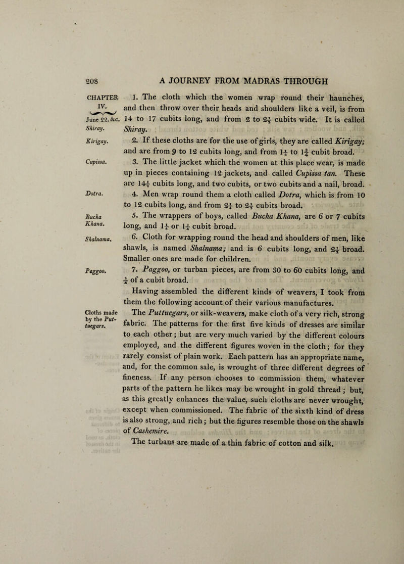 CHAPTER 1. The cloth which the women wrap round their haunches, and then throw over their heads and shoulders like a veil, is from June 22. &C. 14 to 17 cubits long, and from 2 to 2-f- cubits wide. It is called Shir ay. Shiray. Kirigay. Cupissa. Dotra. Bucha Khana. Shalnama, Paggoo. Cloths made by the Put- tuegars. 2. If these cloths are for the use of girls, they are called Kirigay; and are from 9 to 12 cubits long, and from 1-J- to 1^ cubit broad. 3. The little jacket which the women at this place wear, is made up in pieces containing 12 jackets, and called Cupissa tan. These are 14^- cubits long, and two cubits, or two cubits and a nail, broad. 4. Men wrap round them a cloth called Dotra, which is from 10 to 12 cubits long, and from 2-f to 2y cubits broad. 5. The wrappers of boys, called Bucha Khana, are 6 or 7 cubits long, and li or l-f- cubit broad. 6. Cloth for wrapping round the head and shoulders of men, like shawls, is named Shalnama; and is 6 cubits long, and 2£ broad. Smaller ones are made for children. 7. Paggoo, or turban pieces, are from 30 to 60 cubits long, and ■y of a cubit broad. Having assembled the different kinds of weavers, I took from them the following account of their various manufactures. The Puttuegars, or silk-weavers, make cloth of a very rich, strong fabric. The patterns for the first five kinds of dresses are similar to each other; but are very much varied by the different colours employed, and the different figures woven in the cloth; for they rarely consist of plain work. Each pattern has an appropriate name, and, for the common sale, is wrought of three different degrees of fineness. If any person chooses to commission them, whatever parts of the pattern he likes may be wrought in gold thread ; but, as this greatly enhances the value, such cloths are never wrought, except when commissioned. The fabric of the sixth kind of dress is also strong, and rich; but the figures resemble those on the shawls of Cashctnire. The turbans are made of a thin fabric of cotton and silk.