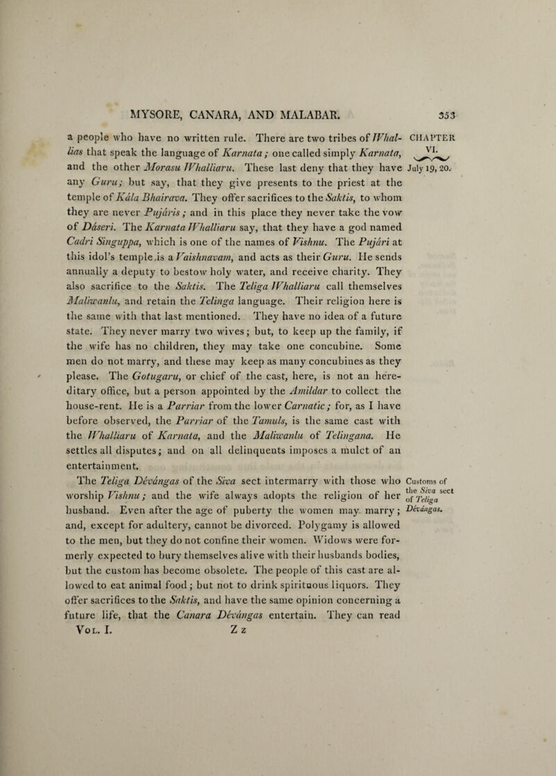 a people who have no written rule. There are two tribes of JVhal- CHAPTER lias that speak the language of Karnata ; one called simply Karnata, and the other Morasu TVhalliaru. These last deny that they have July 19, 20. any Guru; but say, that they give presents to the priest at the temple of Kdla Bhairava. They offer sacrifices to the Saktis, to whom they are never Pujdris ; and in this place they never take the vow of Ddseri. The Karnata JVhalliaru say, that they have a god named Caclri Singuppa, which is one of the names of Vishnu. The Pujari at this idol’s temple is a Vaishnavam, and acts as their Guru. He sends annually a deputy to bestow holy water, and receive charity. They also sacrifice to the Saktis. The Teliga JVhalliaru call themselves Maliwanlu, and retain the Telinga language. Their religion here is the same with that last mentioned. They have no idea of a future state. They never marry two wives; but, to keep up the family, if the wife has no children, they may take one concubine. Some men do not marry, and these may keep as many concubines as they please. The Gotugaru, or chief of the cast, here, is not an here¬ ditary office, but a person appointed by the Amildar to collect the house-rent. He is a Parriar from the louver Carnatic; for, as I have before observed, the Parriar of the Tamuls, is the same cast with the JVhalliaru of Karnata, and the Malixoanlu of Telingana. He settles all disputes; and on all delinquents imposes a mulct of an entertainment. The Teliga Devdngas of the Siva sect intermarry with those who Customs of worship Vishnu; and the wife always adopts the religion of her SLCt husband. Even after the age of puberty the women may marry; Devdngas. and, except for adultery, cannot be divorced. Polygamy is allowed to the men, but they do not confine their women. Widows were for¬ merly expected to bury themselves alive with their husbands bodies, but the custom has become obsolete. The people of this cast are al¬ lowed to eat animal food; but not to drink spirituous liquors. They offer sacrifices to the Saktis, and have the same opinion concerning a future life, that the Canara Devdngas entertain. They can read Vol. I. Zz