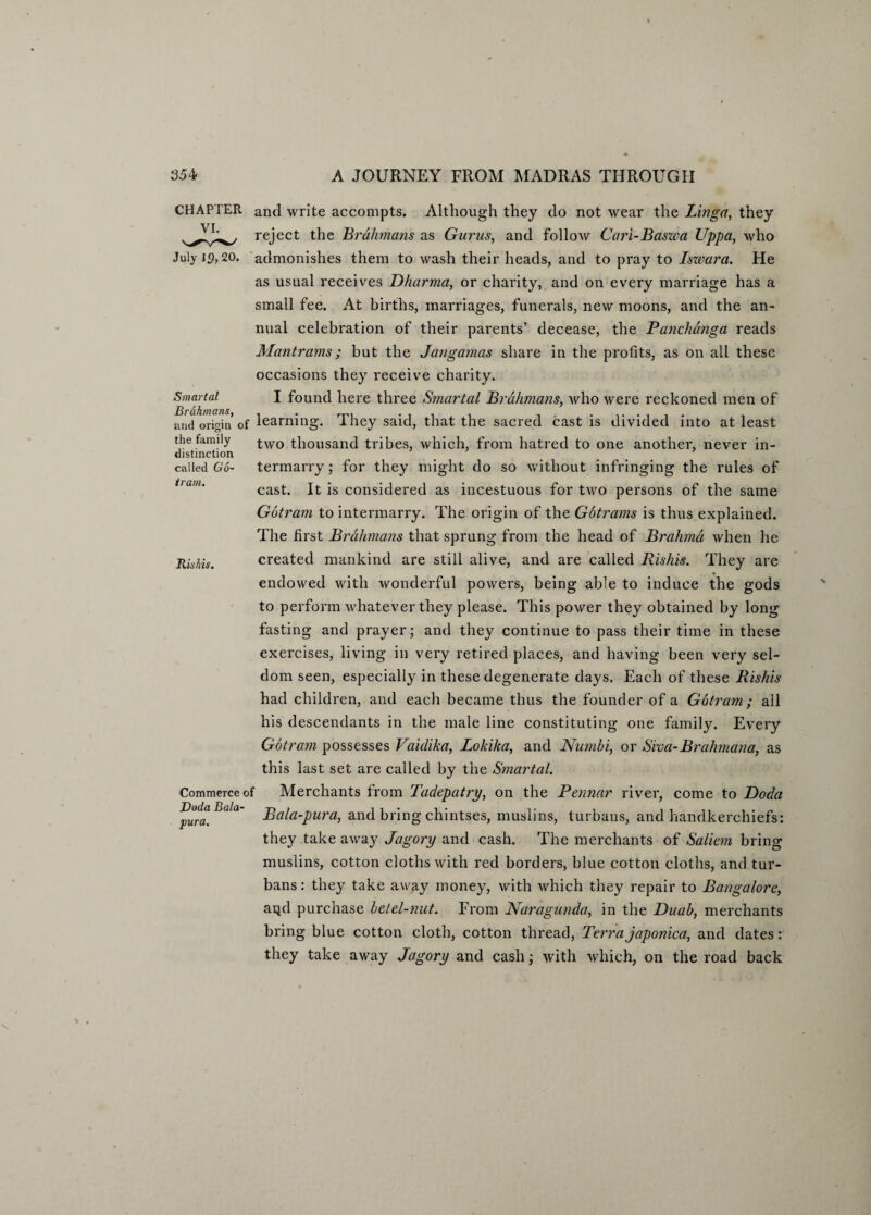 Rishis. CHAPTER and write accompts. Although they do not wear the Linga, they reject the Brahmans as Gurus, and follow Cari-Baswa Uppa, who admonishes them to wash their heads, and to pray to Iswara. He as usual receives Dharma, or charity, and on every marriage has a small fee. At births, marriages, funerals, new moons, and the an¬ nual celebration of their parents’ decease, the Panchdnga reads Mantrams; but the Jangamas share in the profits, as on all these occasions they receive charity. Smartal I found here three Smartal Brahmans, who were reckoned men of and origin of learning. They said, that the sacred cast is divided into at least the family two thousand tribes, which, from hatred to one another, never in- distinction called Go- termarry; for they might do so without infringing the rules of cast. It is considered as incestuous for two persons of the same Gotram to intermarry. The origin of the Gbtrams is thus explained. The first Brahmans that sprung from the head of Brahma when he created mankind are still alive, and are called Rishis. They are endowed with wonderful powers, being able to induce the gods to perform whatever they please. This power they obtained by long fasting and prayer; and they continue to pass their time in these exercises, living in very retired places, and having been very sel¬ dom seen, especially in these degenerate days. Each of these Rishis had children, and each became thus the founder of a Gotram; all his descendants in the male line constituting one family. Every Gotram possesses Vaidika, Lokika, and Numbi, or Siva-Brahmana, as this last set are called by the Smartal. Merchants from Tadepatry, on the Pennar river, come to Doda Bala-pura, and bring chintses, muslins, turbans, and handkerchiefs: they takeaway Jagory and cash. The merchants of Saliem bring muslins, cotton cloths with red borders, blue cotton cloths, and tur¬ bans: they take away money, with which they repair to Bangalore, arjd purchase betel-nut. From Naragunda, in the Duab, merchants bring blue cotton cloth, cotton thread, Terra japonica, and dates: they take away Jagory and cash; with which, on the road back Commerce of Doda Bala- pura.