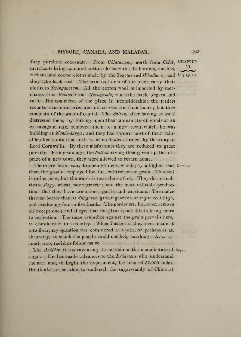 they purchase coco-nuts. From Chintamony, north from Colar, CHAPTER merchants bring coloured cotton cloths with silk borders, muslins, turbans, and coarse cloths made by the Togotas and Whalliaru ; and July ]<?, 20. they take back cash. The manufacturers of the place carry their cloths to Seringapatam. All the cotton wool is imported by mer¬ chants from Balahari and Naragunda, who take back Jagory and cash. The commerce of the place is inconsiderable; the traders seem to want enterprise, and never venture from home ; but they complain of the want of capital. The Sultan, after having as usual distressed them, by forcing upon them a quantity of goods at an extravagant rate, removed them to a new town, which he was building at Nandi-durga; and they had thrown most of their valu¬ able effects into that fortress when it was stormed by the army of Lord Cornwallis. By these misfortunes they are reduced to great poverty. Five years ago, the Sultan having then given up the ca¬ price of a new town, they were allowed to return home. There are here many kitchen gardens, which pay a higher rent Gardens, than the ground employed for the cultivation of grain. This soil is rather poor, but the water is near the surface. They do not cul¬ tivate Ragy, wheat, nor turmeric; and the most valuable produc¬ tions that they have are onions, garlic, and capsicum. The maize thrives better than at Silagutta, growing seven or eight feet high, and producing four or five heads. The gardeners, however, remove all except one; and allege, that the plant is notable to bring more to perfection. The same prejudice against the grain prevails here, as elsewhere in this country. When I asked if they ever made it into flour, my question was considered as a joke, or perhaps as an absurdity, at which the people could not help laughing. As a se¬ cond crop, radishes follow maize. The Amildar is endeavouring to introduce the manufacture of Sugar, sugar. He has made advances to the Brahmans who understand the art; and, to begin the experiment, has planted 50,000 holes. He thinks to be able to undersell the sugar-candy of China at