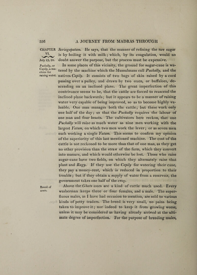 CHAPTER VI. July 19, 20. Puckally, or Cap ill/, a ma¬ chine for raising water. Breed of asses. Sermgapatam. He says, that the manner of refining the raw sugar is by boiling it with milk; which, by its coagulation, would no doubt answer the purpose, but the process must be expensive. In some places of this vicinity, the ground for sugar-cane is wa¬ tered by the machine which the Mussulmans call Puckally, and the natives Capily. It consists of two bags of skin raised by a cord passing over a pulley, and drawn by two oxen, or buffaloes, de¬ scending on an inclined plane. The great imperfection of this contrivance seems to be, that the cattle are forced to reascend the inclined plane backwards; but it appears to be a manner of raising water very capable of being improved, so as to become highly va¬ luable. One man manages both the cattle; but these work only one half of the day; so that the Puckally requires the labour of one man and four beasts. The cultivators here reckon, that one Puckally will raise as much water as nine men working with the largest Yatam, on which two men work the lever; or as seven men each working a single Yatam. This seems to confirm my opinion of the superiority of this last mentioned machine. The cost of the cattle is not reckoned to be more than that of one man, as they get no other provision than the straw of the farm, which they convert into manure, and which would otherwise be lost. Those who raise sugar-cane have two fields, on which they alternately raise that plant and Ragy. If they use the Capily for watering their cane, they pay a money-rent, which is reduced in proportion to their trouble ; but if they obtain a supply of water from a reservoir, the government takes one half of the crop. Above the Ghats asses are a kind of cattle much used. Every washerman keeps three or four females, and a male. The super¬ fluous males, as I have had occasion to mention, are sold to various kinds of petty traders. The breed is very small, no pains being taken to improve it; nor indeed to keep it from growing worse, unless it may be considered as having already arrived at the ulti¬ mate degree of imperfection. For the purpose of breeding mules*