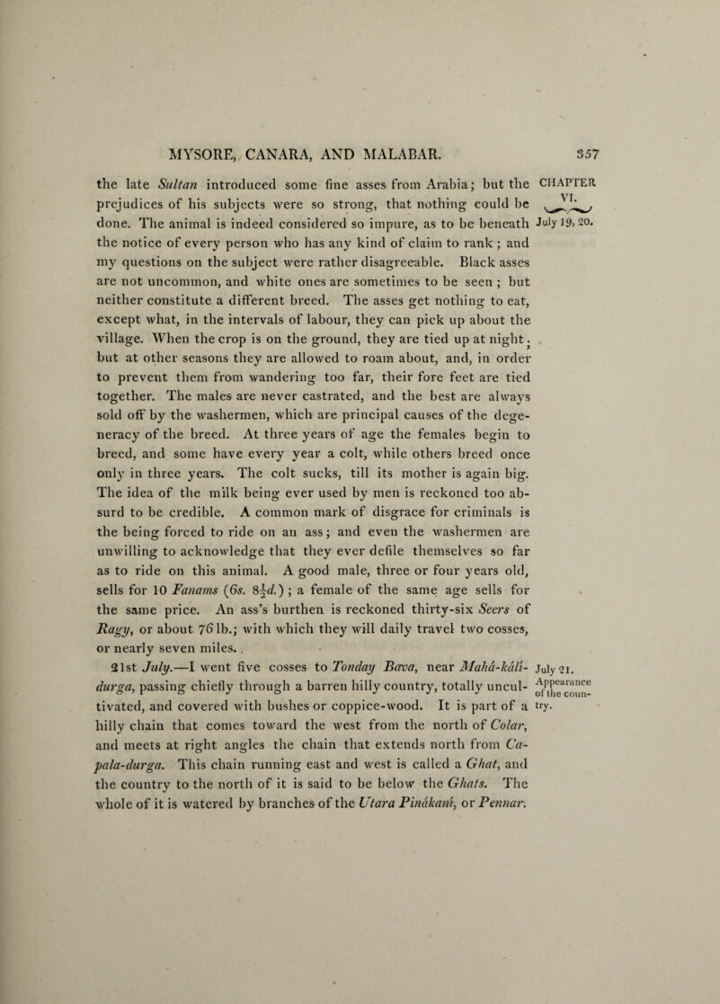 the late Sultan introduced some fine asses from Arabia; but the CHAPTER prejudices of his subjects were so strong, that nothing eould be done. The animal is indeed considered so impure, as to be beneath July 19>20. the notice of every person who has any kind of claim to rank ; and my questions on the subject were rather disagreeable. Black asses are not uncommon, and white ones are sometimes to be seen ; but neither constitute a different breed. The asses get nothing to eat, except what, in the intervals of labour, they can pick up about the village. When the crop is on the ground, they are tied up at night. but at other seasons they are allowed to roam about, and, in order to prevent them from wandering too far, their fore feet are tied together. The males are never castrated, and the best are always sold off by the washermen, which are principal causes of the dege¬ neracy of the breed. At three years of age the females begin to breed, and some have every year a colt, while others breed once only in three years. The colt sucks, till its mother is again big. The idea of the milk being ever used by men is reckoned too ab¬ surd to be credible. A common mark of disgrace for criminals is the being forced to ride on an ass; and even the washermen are unwilling to acknowledge that they ever defile themselves so far as to ride on this animal. A good male, three or four years old, sells for 10 Fanams (6s. 8\d.) ; a female of the same age sells for the same price. An ass’s burthen is reckoned thirty-six Seers of Ragy, or about 76 lb.; with which they will daily travel two cosses, or nearly seven miles. . 21st July.—I went five cosses to Ton day Bava, near Maha-luili- July 21. durga, passing chiefly through a barren hilly country, totally uncul- tivated, and covered with bushes or coppice-wood. It is part of a try- hilly chain that comes toward the west from the north of Colar, and meets at right angles the chain that extends north from Ca- pala-durga. This chain running east and west is called a Ghat, and the country to the north of it is said to be below the Ghats. The ■whole of it is watered by branches of the Utara Pinakani, or Pennar.