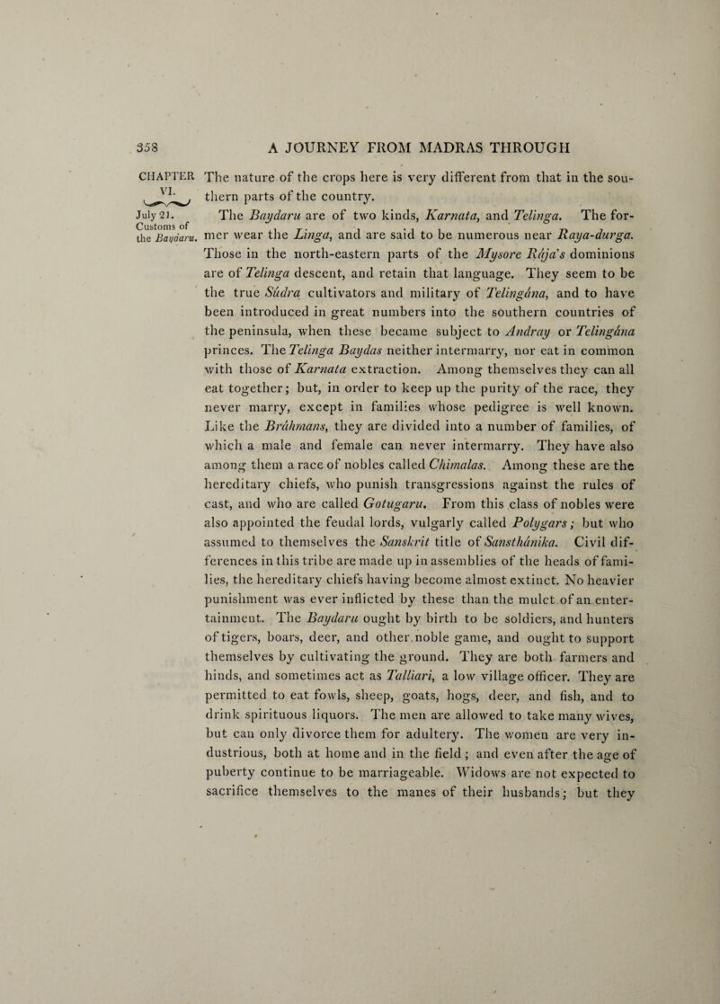 CHAPTER The nature of the crops here is very different from that in the sou- them parts of the country. July 21. The Baydaru are of two kinds, Karnata, and Telinga. The for- Customs of i t- • i Tt 7 the Bai/aaru. mer wear the Linga, and are said to be numerous near Kaya-durga. Those in the north-eastern parts of the Mysore Rajas dominions are of Telinga descent, and retain that language. They seem to be the true Sudra cultivators and military of Telingdna, and to have been introduced in great numbers into the southern countries of the peninsula, when these became subject to Andray or Telingdna princes. The Telinga Baydas neither intermarry, nor eat in common with those of Karnata extraction. Among themselves they can all eat together; but, in order to keep up the purity of the race, they never marry, except in families whose pedigree is well known. Like the Brahmans, they are divided into a number of families, of which a male and female can never intermarry. They have also among them a race of nobles called Chimalas. Among these are the hereditary chiefs, who punish transgressions against the rules of cast, and who are called Gotugaru. From this class of nobles were also appointed the feudal lords, vulgarly called Polygars; but who assumed to themselves the Sanskrit title of Sansthanika. Civil dif¬ ferences in this tribe are made up in assemblies of the heads of fami¬ lies, the hereditary chiefs having become almost extinct. No heavier punishment was ever inflicted by these than the mulct of an enter¬ tainment. The Baydaru ought by birth to be soldiers, and hunters of tigers, boars, deer, and other, noble game, and ought to support themselves by cultivating the ground. They are both farmers and hinds, and sometimes act as Talliari, a low village officer. They are permitted to eat fowls, sheep, goats, hogs, deer, and fish, and to drink spirituous liquors. The men are allowed to take many wives, but can only divorce them for adultery. The women are very in¬ dustrious, both at home and in the field ; and even after the age of puberty continue to be marriageable. Widows are not expected to sacrifice themselves to the manes of their husbands; but they