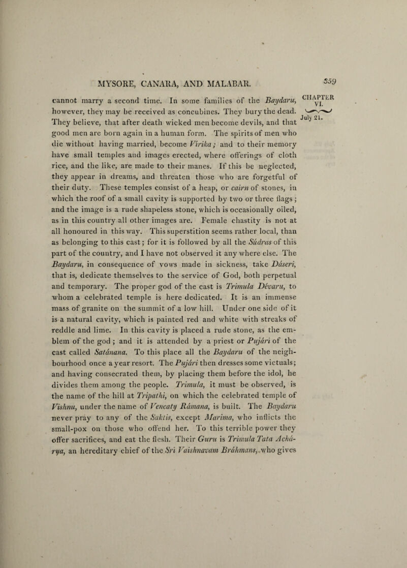 cannot marry a second time. In some families of the Baydaru, however, they may be received as concubines. They bury the dead. They believe, that after death wicked men become devils, and that good men are born again in a human form. The spirits of men who die without having married, become Virika; and to their memory have small temples and images erected, where offerings of cloth rice, and the like, are made to their manes. If this be neglected, they appear in dreams, and threaten those who are forgetful of their duty. These temples consist of a heap, or cairn of stones, in which the roof of a small cavity is supported by two or three flags ; and the image is a rude shapeless stone, which is occasionally oiled, as in this country all other images are. Female chastity is not at all honoured in this way. This superstition seems rather local, than as belonging to this cast; for it is followed by all the Sudras of this part of the country, and I have not observed it any where else. The Baydaru, in consequence of vows made in sickness, take Daseri, that is, dedicate themselves to the service of God, both perpetual and temporary. The proper god of the cast is Trimula Devaru, to whom a celebrated temple is here dedicated. It is an immense mass of granite on the summit of a low hill. Under one side of it is a natural cavity, which is painted red and white with streaks of reddle and lime. In this cavity is placed a rude stone, as the em¬ blem of the god ; and it is attended by a priest or Pujdri of the cast called Satdnana. To this place all the Baydaru of the neigh¬ bourhood once a year resort. The Pujdri then dresses some victuals; and having consecrated them, by placing them before the idol, he divides them among the people. Trimula, it must be observed, is the name of the hill at Tripathi, on which the celebrated temple of Vishnu, under the name of Vencaty Rdmana, is built. The Baydaru never pray to any of the Saktis, except Marima, who inflicts the small-pox on those who offend her. To this terrible power they offer sacrifices, and eat the flesh. Their Guru is Trimula Tata Achdi- rija, an hereditary chief of the St'i Vaishnavdm Brahmans,.who gives CHAPTER July 21.
