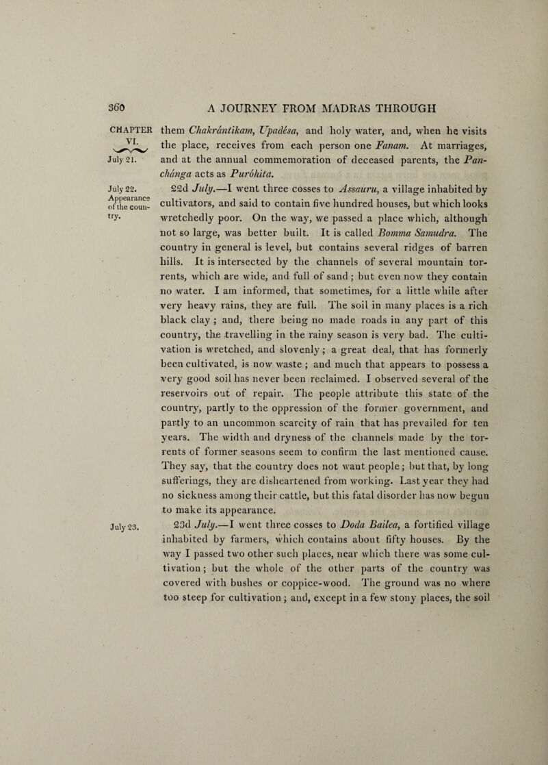 CHAPTER VI. July 21. July 22. Appearance of the coun¬ try. July 23. them Chakrantikarn, Upadesa, and holy water, and, when he visits the place, receives from each person one Fanam. At marriages, and at the annual commemoration of deceased parents, the Pan- changa acts as Purohiia. £2d July.—I went three cosses to Assauru, a village inhabited by cultivators, and said to contain fiv-e hundred houses, but which looks wretchedly poor. On the way, we passed a place which, although not so large, was better built. It is called Bomma Samudra. The country in general is level, but contains several ridges of barren hills. It is intersected by the channels of several mountain tor¬ rents, which are wide, and full of sand ; but even now they contain no water. I am informed, that sometimes, for a little while after very heavy rains, they are full. The soil in many places is a rich black clay ; and, there being no made roads in any part of this country, the travelling in the rainy season is very bad. The culti¬ vation is wretched, and slovenly - a great deal, that has formerly been cultivated, is now waste ; and much that appears to possess a very good soil has never been reclaimed. I observed several of the reservoirs out of repair. The people attribute this state of the country, partly to the oppression of the former government, and partly to an uncommon scarcity of rain that has prevailed for ten years. The width and dryness of the channels made by the tor¬ rents of former seasons seem to confirm the last mentioned cause. They say, that the country does not want people; but that, by long- sufferings, they are disheartened from working. Last year they had no sickness among their cattle, but this fatal disorder has now begun to make its appearance. 23d July.—I went three cosses to Doda Bailed, a fortified village inhabited by farmers, which contains about fifty houses. By the way I passed two other such places, near which there was some cul¬ tivation; but the whole of the other parts of the country was covered with bushes or coppice-wood. The ground was no where too steep for cultivation; and, except in a few stony places, the soil