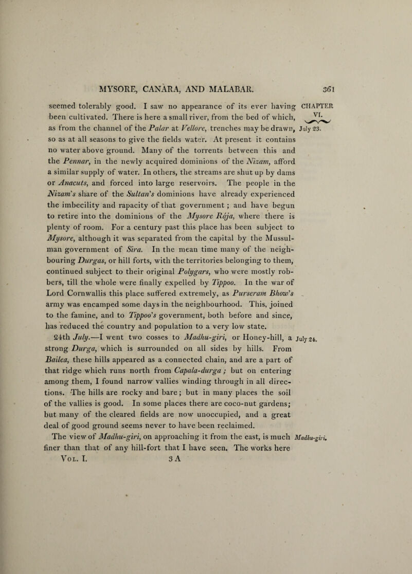 seemed tolerably good. I saw no appearance of its ever having CHAPTER been cultivated. There is here a small river, from the bed of which, as from the channel of the Palar at Vellore, trenches may be drawn, July 23. so as at all seasons to give the fields water. At present it contains no water above ground. Many of the torrents between this and the Pennar, in the newly acquired dominions of the Nizam, afford a similar supply of water. In others, the streams are shut up by dams or Anacuts, and forced into large reservoirs. The people in the Nizam's share of the Sultan's dominions have already experienced the imbecility and rapacity of that government ; and have begun to retire into the dominions of the Mysore Raja, where there is plenty of room. For a century past this place has been subject to Mysore, although it was separated from the capital by the Mussul¬ man government of Sira. In the mean time many of the neigh¬ bouring Durgas, or hill forts, with the territories belonging to them, continued subject to their original Polygars, who were mostly rob¬ bers, till the whole were finally expelled by Tippoo. In the war of Lord Cornwallis this place suffered extremely, as Purseram Bhow's _ army was encamped some days in the neighbourhood. This, joined to the famine, and to Tippoo's government, both before and since, has reduced the country and population to a very low state. 24th July.—I went two cosses to Madhu-giri, or Honey-hill, a July 24. strong Durga, which is surrounded on all sides by hills. From Bailea, these hills appeared as a connected chain, and are a part of that ridge which runs north from Capala-durga ; but on entering among them, I found narrow vallies winding through in all direc¬ tions. The hills are rocky and bare; but in many places the soil of the vallies is good. In some places there are coco-nut gardens; but many of the cleared fields are now unoccupied, and a great deal of good ground seems never to have been reclaimed. The view of Madhu-giri, on approaching it from the east, is much Madhu-giri. finer than that of any hill-fort that I have seen. The works here Vol. I. 3 A