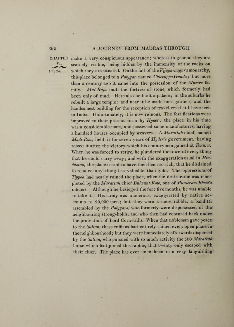 CHAPTER make a very conspicuous appearance; whereas in general they are scarcely visible, being hidden by the immensity of the rocks on July 24. which they are situated. On the fall of the Vijaya-nagara monarchy, this place belonged to a Polygar named Chiccuppa Gauda ; but more than a century ago it came into the possession of the Mysore, fa¬ mily. Mul Raja built the fortress of stone, which formerly had been only of mud. Here also he built a palace; in the suburbs he rebuilt a large temple ; and near it he made fine gardens, and the handsomest building for the reception of travellers that I have seen in India. Unfortunately, it is now ruinous. The fortifications were improved to their present form by Hyder; the place in his time was a considerable mart, and possessed some manufactures* having a hundred houses occupied by weavers. A Marattah chief, named Madi Row, held it for seven years of Hyder's government, having seized it after the victory which his countrymen gained at Tonuru. When he was forced to retire, he plundered the town of every thing that he could carry away; and with the exaggeration usual in Hin¬ dustan, the place is said to have then been so rich, that he disdained to remove any thing less valuable than gold. The oppressions of Tippoo had nearly ruined the place, when the destruction was com¬ pleted by the, Marattah chief Bulwunt Row, one of Purseram Bhow's officers. Although he besieged the fort five months, he was unable to take it. His army was numerous, exaggerated by native ac¬ counts to 20,000 men; but they were a mere rabble, a banditti assembled by the Polygars, who formerly were dispossessed of the neighbouring strong-holds, and who then had ventured back under the protection of Lord Cornwallis. When that nobleman gave peace to the Sultan, these ruffians had entirely ruined every open place in the neighbourhood; but they were immediately afterwards dispersed by the Sultan, who pursued with so much activity the 500 Marattah horse which had joined this rabble, that twenty only escaped with their chief. The place has ever since been in a very languishing