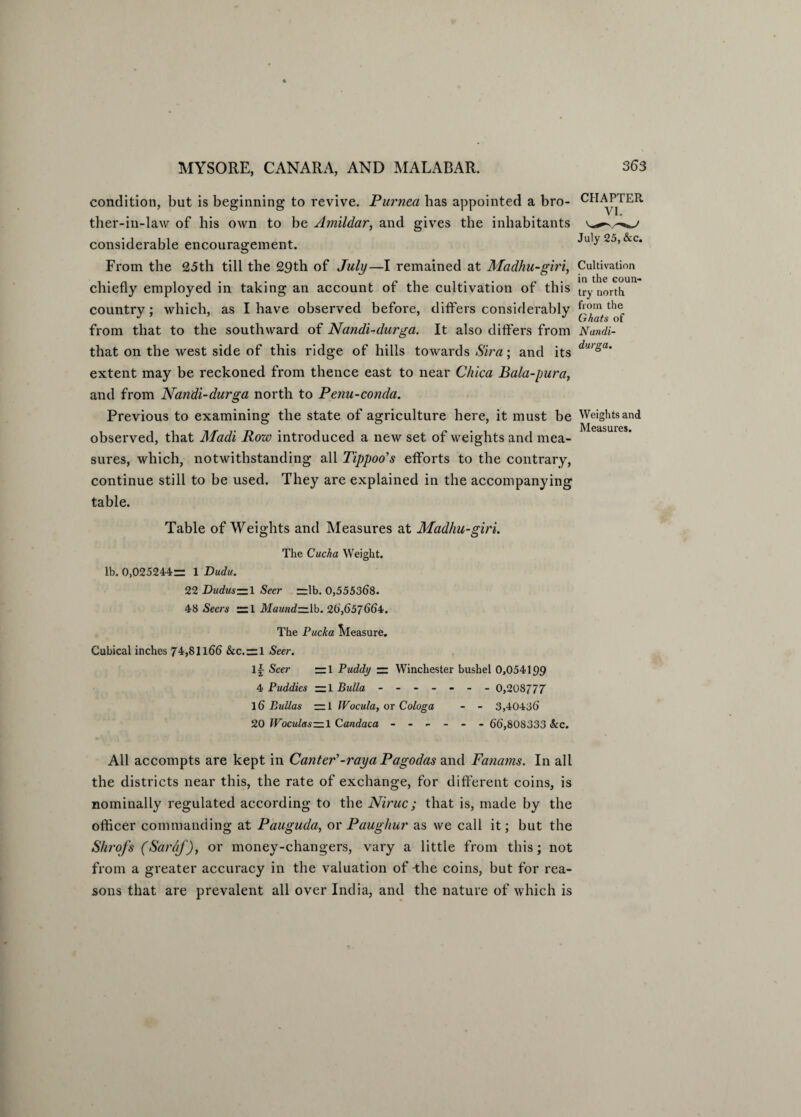 condition, but is beginning to revive. Purnea has appointed a bro¬ ther-in-law of his own to be Amildar, and gives the inhabitants considerable encouragement. CHAPTER VI. July 25, &c. From the 25th till the 29th of July—I remained at Madhu-giri, Cultivation chiefly employed in taking an account of the cultivation of this trv north country; which, as I have observed before, differs considerably from that to the southward of Nandi-durga. It also differs from Nundi- that on the west side of this ridge of hills towards Sira; and its du'sa‘ extent may be reckoned from thence east to near Chica Bala-pura, and from Nandi-durga north to Penu-conda. Previous to examining the state of agriculture here, it must be Weights and . Measures, observed, that Madi Row introduced a new set of weights and mea¬ sures, which, notwithstanding all Tippoo's efforts to the contrary, continue still to be used. They are explained in the accompanying table. Table of Weights and Measures at Madhu-giri. The Cucha Weight. lb. 0>025244~ 1 Dudu. 22 Duduszzl Seer =lb. 0,555368. 48 Seers ~1 Maund—lb. 26,657664. The Pucka Pleasure. Cubical inches 74,81166 &c. = l Seer. If- Seer —1 Puddy — Winchester bushel 0,054199 4 Puddies — 1 Bulla ------- 0,208777 16 Bullas —1 IVocula, or Cologa - - 3,40436 20 Woculas—l Candaca ------ 66,808333 &c. All accompts are kept in Canter'-raya Pagodas and Fanarns. In all the districts near this, the rate of exchange, for different coins, is nominally regulated according to the Niruc; that is, made by the officer commanding at Pauguda, or Paughur as we call it; but the Shrofs (Sarhj), or money-changers, vary a little from this; not from a greater accuracy in the valuation of The coins, but for rea¬ sons that are prevalent all over India, and the nature of which is