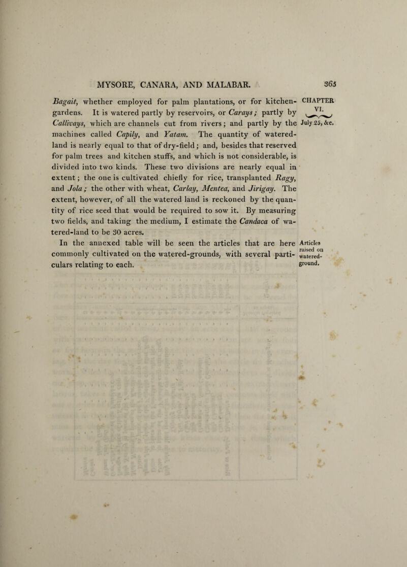 Bagait, whether employed for palm plantations, or for kitchen- CHAPTER gardens. It is watered partly by reservoirs, or Carays; partly by Callivays, which are channels cut from rivers; and partly by the July25,&c. machines called Cnpily, and Yatam. The quantity of watered- land is nearly equal to that of dry-field ; and, besides that reserved for palm trees and kitchen stuffs, and which is not considerable, is divided into two kinds. These two divisions are nearly equal in extent; the one is cultivated chiefly for rice, transplanted Ragy, and Jola ; the other with wheat, Car lay, Mentea, and Jirigay. The extent, however, of all the watered land is reckoned by the quan¬ tity of rice seed that would be required to sow it. By measuring two fields, and taking the medium, I estimate the Candaca of wa¬ tered-land to be 30 acres. In the annexed table will be seen the articles that are here Articles • nuscd on commonly cultivated on the watered-grounds, with several parti- watered- culars relating to each. ground.