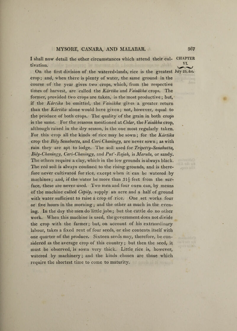 I shall now detail the other circumstances which attend their cul- CHAPTER ,. ,. vi tivation. On the first division of the watered-lands, rice is the greatest July 25, &c. crop; and, when there is plenty of water, the same ground in the course of the year gives two crops, which, from the respective times of harvest, are called the Kartika and Vaisakha crops. The former, provided two crops are taken, is the most productive; but, if the Kartika be omitted, the Vaisakha gives a greater return than the Kartika alone would have given; not, however, equal to the produce of both crops. The quality of the grain in both crops is the same. For the reasons mentioned at Colar, the Vaisakha crop, although raised in the dry season, is the one most regularly taken. For this crop all the kinds of rice may be sown; for the Kartika crop the Bily Sanabutta, and Cari Chaningy, are never sown; as with rain they are apt to lodge. The soil used for Tripetty-Sanabutta, Bily-Chaningy, Cari-Chaningy, and Put'-Rajah, is Marulu, or sandy. The others require a clay, which in the low grounds is always black. The red soil is always confined to the rising grounds, and is there¬ fore never cultivated for rice, except when it can be watered by machines; and, if the Avater be more than 31 \ feet from the sur¬ face, these are never used. Two men and four oxen can, by means of the machine called Capily, supply an acre and a half of ground Avitli Avater sufficient to raise a crop of rice. One set works four or five hours in the morning; and the other as much in the even¬ ing. In the day the men do little jobs; but the cattle do no other work. When this machine is used, the government does not divide the crop with the farmer; but, on account of his extraordinary labour, takes a fixed rent of four seeds, or else contents itself Avith one quarter of the produce. Sixteen seeds may, therefore, be con¬ sidered as the average crop of this country; but then the seed, it must be observed, is sown \7ery thick. Little rice is, however, Avatered by machinery; and the kinds chosen are those Avhich require the shortest time to come to maturity.