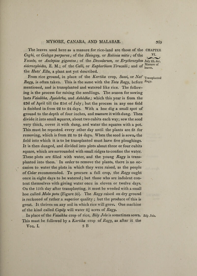 The leaves used here as a manure for rice-land are those of the CHAPTER Coghi, or Galega purpurea; of the Haingay, or Robinia mitis ; of the VI* Yecada, or Asclepias gigantea; of the Devadarum, or Erythroxylon July 25, &c. sideroxyloides, E. M.; of the Calli, or Euphorbium Tirucalli; and of the Huts’ Ellu, a plant not yet described. From rice ground, in place of the Kartika crop, Sussi, or Nat' Transplanted Ragy, is often taken. This is the same with the Tota Ragy, before Rasy> mentioned, and is transplanted and watered like rice. The follow¬ ing is the process for raising the seedlings. The season for sowing lasts Vaisdkha, Jyaishtha, and Ashddha ; which this year is from the 23d of April till the 21st of July; but the process in any one field is finished in from 22 to 24 days. With a hoe dig a small spot of ground to the depth of four inches, and manure it with dung. Then divide it into small squares, about two cubits each way; sow the seed very thick, cover it with dung, and water the squares with a pot. This must be repeated every other day until the plants are fit for removing, which is from 22 to 24 days. When the seed is sown*-the field into which it is to be transplanted must have five ploughings. It is then dunged, and divided into plots about three or four cubits square, which are surrounded with small ridges to confine the water. These plots are filled with water, and the young Ragy is trans¬ planted into them.' In order to remove the plants, there is no oc¬ casion to water the plots in which they were raised, as the people of Colar recommended. To procure a full crop, the Ragy ought once in eight days to be watered ; but those who are indolent con¬ tent themselves with giving water once in eleven or twelve days. On the 15th day after transplanting, it must be weeded with a small hoe called Molu potu (Figure 35). The Ragy raised on dry ground is reckoned of rather a superior quality ; but the produce of this is great. It thrives on any soil in which rice will grow. One machine of the kind called Capily will water 2+ acres of Ragy. In place of the Vaisdkha crop of rice, Bily Jola is sometimes sown, miy Joia. This must be followed by a Kartika crop of Ragy, as after it the Vol. I. 3 B