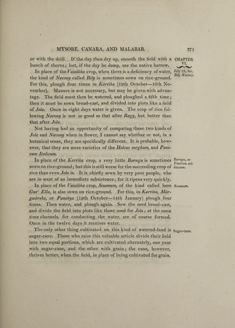 or with the drill. If the day then dry up, smooth the field with a CHAPTER bunch of thorns; but, if the day be damp, use the native harrow. In place of the Vaisdkha crop, when there is a deficiency of water, July 2.5, &e. the kind of Navony called Bily is sometimes sown on rice-ground. Nj,vonj For this, plough four times in Kartika (19th October—lfith No¬ vember). Manure is not necessary, but may be given with advan¬ tage. The field must then be watered, and ploughed a fifth time; then it must be sown broad-cast, and divided into plots like a field of Jola. Once in eight days water is given. The crop of rice fol¬ lowing Navony is not so good as that after Ragy, but better than that after Jola. Not having had an opportunity of comparing these two kinds of Jola and Navony when in flower, I cannot say whether or not, in a botanical sense, they are specifically different. It is probable, how¬ ever, that they are mere varieties of the Holcus sorghum, and Pani- cum Italicum. In place of the Kartika crop, a very little Barugu is sometimes Byrugu, or . , . . J . * Yanicum mi- sown on rice-ground; but this is still worse for the succeeding crop of liaceum. rice than even Jola is. It is chiefly sown by very poor people, who are in want of an immediate subsistence; for it ripens very quickly. In place of the Vaisdkha crop, Sesamum, of the kind called here Sesamum. Gur' Ellu, is also sown on rice-ground. For this, in Kartika, Mdr- gasirsha, or Paushya (19th October—14th January) plough four times. Then water, and plough again. Sow the seed broad-cast, and divide the field into plots like those used for Jola; at the same time channels, for conducting the water, are of course formed. Once in the twelve days it receives water. The only other thing cultivated on this kind of watered-land is Suar-cane. sugar-cane. Those who raise this valuable article divide their field into two equal portions, which are cultivated alternately, one year with sugar-cane, and the other with grain; the cane, however, thrives better, when the field, in place of being cultivated for grain,