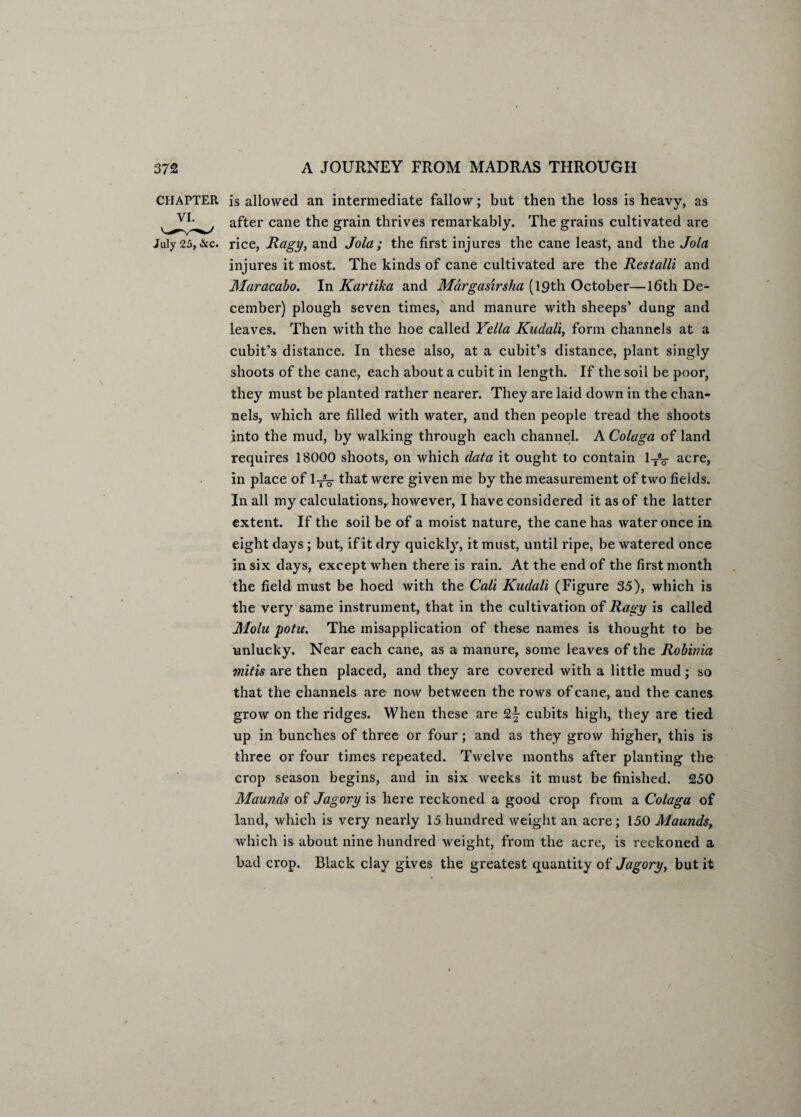 CHAPTER is allowed an intermediate fallow; but then the loss is heavy, as after cane the grain thrives remarkably. The grains cultivated are July 25,&c. rice, Ragy, and Jola; the first injures the cane least, and the Join injures it most. The kinds of cane cultivated are the Restalli and Maracabo. In Kartika and Margasirsha (19th October—16th De¬ cember) plough seven times, and manure with sheeps’ dung and leaves. Then with the hoe called Yella Kudali, form channels at a cubit’s distance. In these also, at a cubit’s distance, plant singly shoots of the cane, each about a cubit in length. If the soil be poor, they must be planted rather nearer. They are laid down in the chan¬ nels, which are filled with water, and then people tread the shoots into the mud, by walking through each channel. A Colaga of land requires 18000 shoots, on which data it ought to contain 1TV acre, in place of 1^%- that were given me by the measurement of two fields. In all my calculations,, however, I have considered it as of the latter extent. If the soil be of a moist nature, the cane has water once in eight days ; but, if it dry quickly, it must, until ripe, be watered once in six days, except when there is rain. At the end of the first month the field must be hoed with the Cali Kudali (Figure 35), which is the very same instrument, that in the cultivation of Ragy is called Molu potu. The misapplication of these names is thought to be unlucky. Near each cane, as a manure, some leaves of the Robinia mitis are then placed, and they are covered with a little mud; so that the channels are now between the rows of cane, and the canes grow on the ridges. When these are £|- cubits high, they are tied up in bunches of three or four; and as they grow higher, this is three or four times repeated. Twelve months after planting the crop season begins, and in six weeks it must be finished. 250 Maunds of Jagory is here reckoned a good crop from a Colaga of land, which is very nearly 15 hundred weight an acre ; 150 Maundsy which is about nine hundred weight, from the acre, is reckoned a bad crop. Black clay gives the greatest quantity of Jagoryy but it