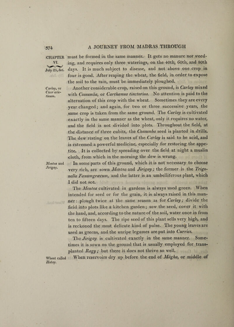 CHAPTER Carlay, or Cicer arie- tinum. Mentea and Jirigay. Wheat called Hotay. must be formed in the same manner. It gets no manure nor weed¬ ing, and requires only three waterings, on the 40th, 60th, and 80th days. It is much subject to disease, and not above one crop in four is good. After reaping the wheat, the field, in order to expose the soil to the rain, must be immediately ploughed. Another considerable crop, raised on this ground, is Carlay mixed with Cossumba, or Carthamus tinctorius. No attention is paid to the alternation of this crop with the wheat. Sometimes they are every year changed; and again, for two or three successive years, the same crop is taken from the same ground. The Carlay is cultivated exactly in the same manner as the wheat, only it requires no water, and the field is not divided into plots. Throughout the field, at the distance of three cubits, the Cossumba seed is planted in drills. The dew resting on the leaves of the Carlay is said to be acid, and is esteemed a powerful medicine, especially for restoring the appe¬ tite. It is collected by spreading over the field at night a muslin cloth, from which in the morning the dew is wrung. In some parts of this ground, which it is not necessary to choose very rich, are sown Mentea and Jirigay; the former is the Trigo- nella Fcenumgrcecum, and the latter is an umbelliferous plant, which I did not see. The Mentea cultivated in gardens is always used green. When intended for seed or for the grain, it is always raised in this man¬ ner: plough twice at the same season as for Carlay; divide the field into plots like a kitchen garden; sow the seed, cover it with the hand, and, according to the nature of the soil, water once in from ten to fifteen days. The ripe seed of this plant sells very high, and is reckoned the most delicate kind of pulse. The young leaves are used as greens, and the unripe legumes are put into Curries. The Jirigay is cultivated exactly in the same manner. Some¬ times it is sown on the ground that is usually employed for trans¬ planted Ragy ; but there it does not thrive so well. When reservoirs dry up before the end of Magha, or middle of