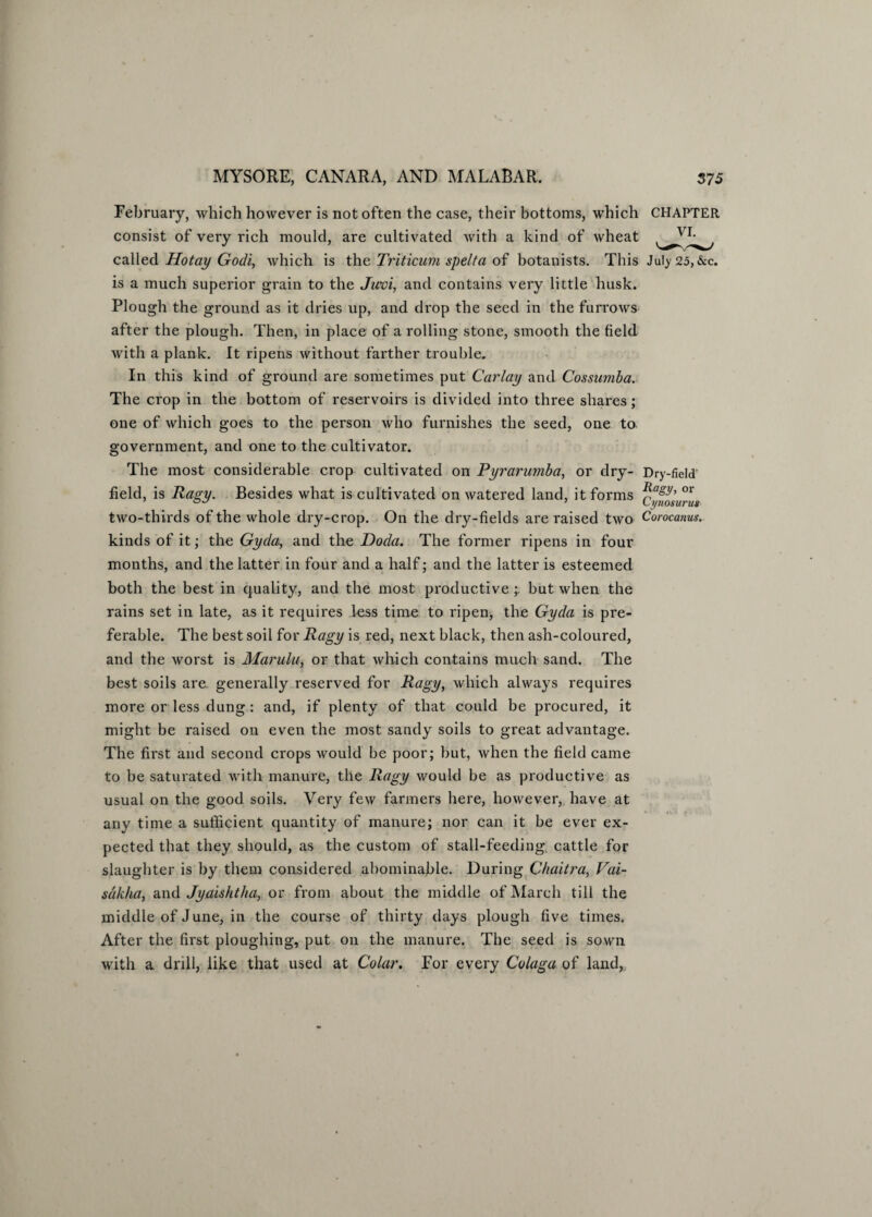 February, which however is not often the case, their bottoms, which CHAPTER consist of very rich mould, are cultivated with a kind of wheat called Hotay Godi, which is the Triticum spelt a of botanists. This July 25, &c. is a much superior grain to the Jitvi, and contains very little husk. Plough the ground as it dries up, and drop the seed in the furrows after the plough. Then, in place of a rolling stone, smooth the field with a plank. It ripens without farther trouble. In this kind of ground are sometimes put Carlay and Cossumba. The crop in the bottom of reservoirs is divided into three shares; one of which goes to the person who furnishes the seed, one to government, and one to the cultivator. The most considerable crop cultivated on Pyrarumba, or dry- Dry-field' field, is Ragy. Besides what is cultivated on watered land, it forms CyftHsunis two-thirds of the whole dry-crop. On the dry-fields are raised two Corocanus. kinds of it; the Gyda, and the Doda. The former ripens in four months, and the latter in four and a half; and the latter is esteemed both the best in quality, and the most productive ;. but when the rains set in late, as it requires less time to ripen, the Gyda is pre¬ ferable. The best soil for Ragy is red, next black, then ash-coloured, and the worst is Marulu, or that which contains much sand. The best soils are generally reserved for Ragy, which always requires more or less dung: and, if plenty of that could be procured, it might be raised on even the most sandy soils to great advantage. The first and second crops would be poor; but, when the field came to be saturated with manure, the Ragy would be as productive as usual on the good soils. Very few farmers here, however, have at any time a sufficient quantity of manure; nor can it be ever ex¬ pected that they should, as the custom of stall-feeding, cattle for slaughter is by them considered abominable. During Chaitra, Fai- sakha, and Jyaishtha, or from about the middle of March till the middle of June, in the course of thirty days plough five times. After the first ploughing, put on the manure. The seed is sown with a drill, like that used at Colar. For every Colaga of land,