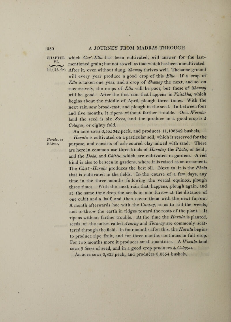 CHAPTER which Car'-Ellu has been cultivated, will answer for the last- mentioned grain; hut not so well as that which has been uncultivated. July 25, &c. After it, even without dung, Shamay thrives well. The same ground will every year produce a good crop of this Ellu. If a crop of Ellu is taken one year, and a crop of Shamay the next, and so on successively, the crops of Ella will be poor, but those of Shamay will be good. After the first rain that happens in Vaisdkha, which begins about the middle of April, plough three times. With the next rain sow broad-cast, and plough in the seed. In between four and five months, it ripens without farther trouble. On a TVocula- land the seed is six Seers, and the produce in a good crop is 5 Cola gas, or eighty fold. An acre sows 0,555342 peck, and produces 11,105842 bushels. TT , Harulu is cultivated on a particular soil, which is reserved for the Harulu, or 1 Ricimis. purpose, and consists of ash-coured clay mixed with sand. There are here in common use three kinds of Harulu; the Phola, or field ; and the Doda, and Chittu, Avhich are cultivated in gardens. A red kind is also to be seen in gardens, where it is raised as an ornament. The Chitf-Harulu produces the best oil. Next to it is the Phola that is cultivated in the fields. In the course of a few d<iys, any time in the three months following the vernal equinox, plough three times. With the next rain that happens, plough again, and at the same time drop the seeds in one furrow at the distance of one cubit and a half, and then cover them with the next furrow. A month afterwards hoe with the Cuntay, so as to kill the weeds, and to throw the earth in ridges toward the roots of the plant. It ripens without farther trouble. At the time the Harulu is planted, seeds of the pulses called Avaray and Tovaray are commonly scat¬ tered through the field. In four months after this, the Harulu begins to produce ripe fruit, and for three months continues in full crop. For two months more it produces small quantities. A Wocula-land sows 9 Seers of seed, and in a good crop produces 4 Colagas. An acre sows 0,833 peck, and produces 8,8854 bushels.