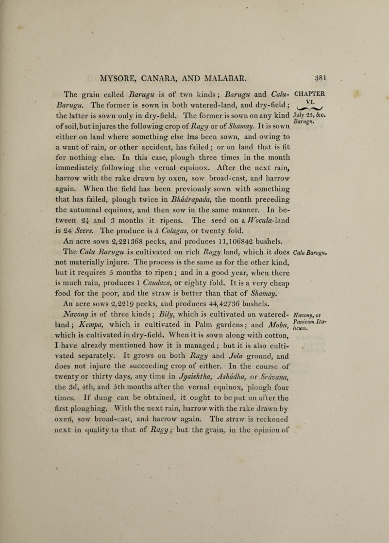The grain called Barugu is of two kinds ; Barugu and Calu- Barugu. The former is sown in both watered-land, and dry-field ; the latter is sown only in dry-field. The former is sown on any kind of soil, but injures the following crop of Bagy or of Shamay. It is sown either on land where something else has been sown, and owing to a want of rain, or other accident, has failed ; or on land that is fit for nothing else. In this case, plough three times in the month immediately following the vernal equinox. After the next rain, harrow with the rake drawn by oxen, sow broad-cast, and harrow again. When the field has been previously sown with something that has failed, plough twice in Bhadrapada, the month preceding the autumnal equinox, and then sow in the same manner. In be¬ tween 2-5- and 3 months it ripens. The seed on a Wocula-Xand is 24 Seers. The produce is 5 Cola gas, or twenty fold. An acre sows 2,221368 pecks, and produces 11,106842 bushels. The Calu Barugu is cultivated on rich Bagy land, which it does not materially injure. The process is the same as for the other kind, but it requires 5 months to ripen; and in a good year, when there is much rain, produces 1 Candaca, or eighty fold. It is a very cheap food for the poor, and the straw is better than that of Shamay. An acre sows 2,2219 pecks, and produces 44,42736 bushels. Navony is of three kinds; Bily, which is cultivated on watered- land ; Kempa, which is cultivated in Palm gardens; and Mobu, which is cultivated in dry-field. When it is sown along with cotton, I have already mentioned how it is managed; but it is also culti¬ vated separately. It grows on both Bagy and Jola ground, and does not injure the succeeding crop of either. In the course of twenty or thirty days, anytime in Jyaishtha, Ashadha, or Srdvana, the 3d, 4th, and 3th months after the vernal equinox, plough four times. If dung can be obtained, it ought to be put on after the first ploughing. With the next rain, harrow with the rake drawn by oxen, sow broad-cast, and harrow again. The straw is reckoned next in quality to that of Bagy; but the grain, in the opinion of CHAPTER VI. July 25, &c* Barugu. Calu Barugu. Navony, or Panicum Ita- licum.