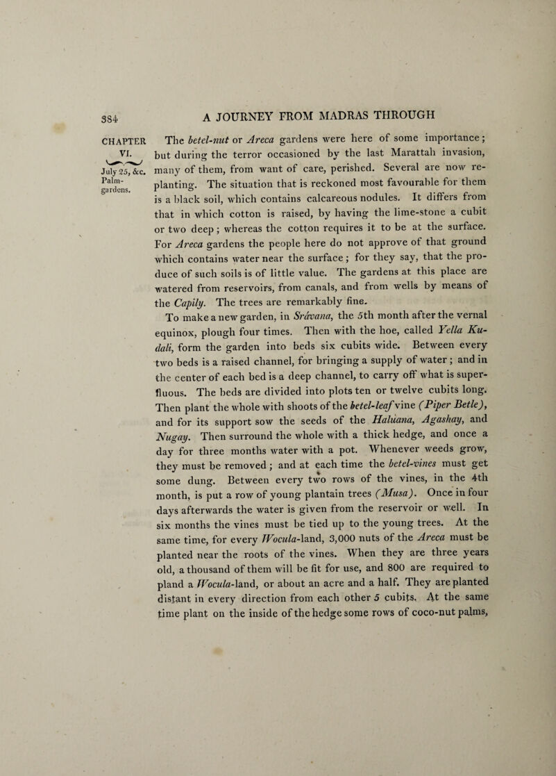 CHAPTER VI. July 25, &c. Palm- gardens. A JOURNEY FROM MADRAS THROUGH The betel-nut or Areca gardens were here of some importance; but during the terror occasioned by the last Marattah invasion, many of them, from want of care, perished. Several are now re¬ planting. The situation that is reckoned most favourable for them is a black soil, which contains calcareous nodules. It differs from that in which cotton is raised, by having the lime-stone a cubit or two deep; whereas the cotton requires it to be at the surface. For Areca gardens the people here do not approve of that ground which contains water near the surface; for they say, that the pro¬ duce of such soils is of little value. The gardens at this place are watered from reservoirs, from canals, and from wells by means of the Capily. The trees are remarkably fine. To make a new garden, in Sravana, the 5th month after the vernal equinox, plough four times. Then with the hoe, called Vella Ku- dali, form the garden into beds six cubits wide. Between every two beds is a raised channel, for bringing a supply of water; and in the center of each bed is a deep channel, to carry off what is super¬ fluous. The beds are divided into plots ten or twelve cubits long. Then plant the whole with shoots of the betel-leaf vine (Piper Betle), and for its support sow the seeds of the Haluana, Agashay, and Nugay. Then surround the whole with a thick hedge, and once a day for three months water with a pot. Whenever weeds grow, they must be removed ; and at each time the betel-vines must get some dung. Between every two rows of the vines, in the 4th month, is put a row of young plantain trees (Musa). Once in four days afterwards the water is given from the reservoir or well. In six months the vines must be tied up to the young trees. At the same time, for every TVocula-land, 3,000 nuts of the Areca must be planted near the roots of the vines. When they are three years old, a thousand of them will be fit for use, and 800 are required to pland a TVocula-land, or about an acre and a half. They are planted distant in every direction from each other 5 cubits, At the same time plant on the inside of the hedge some rows of coco-nut palms,