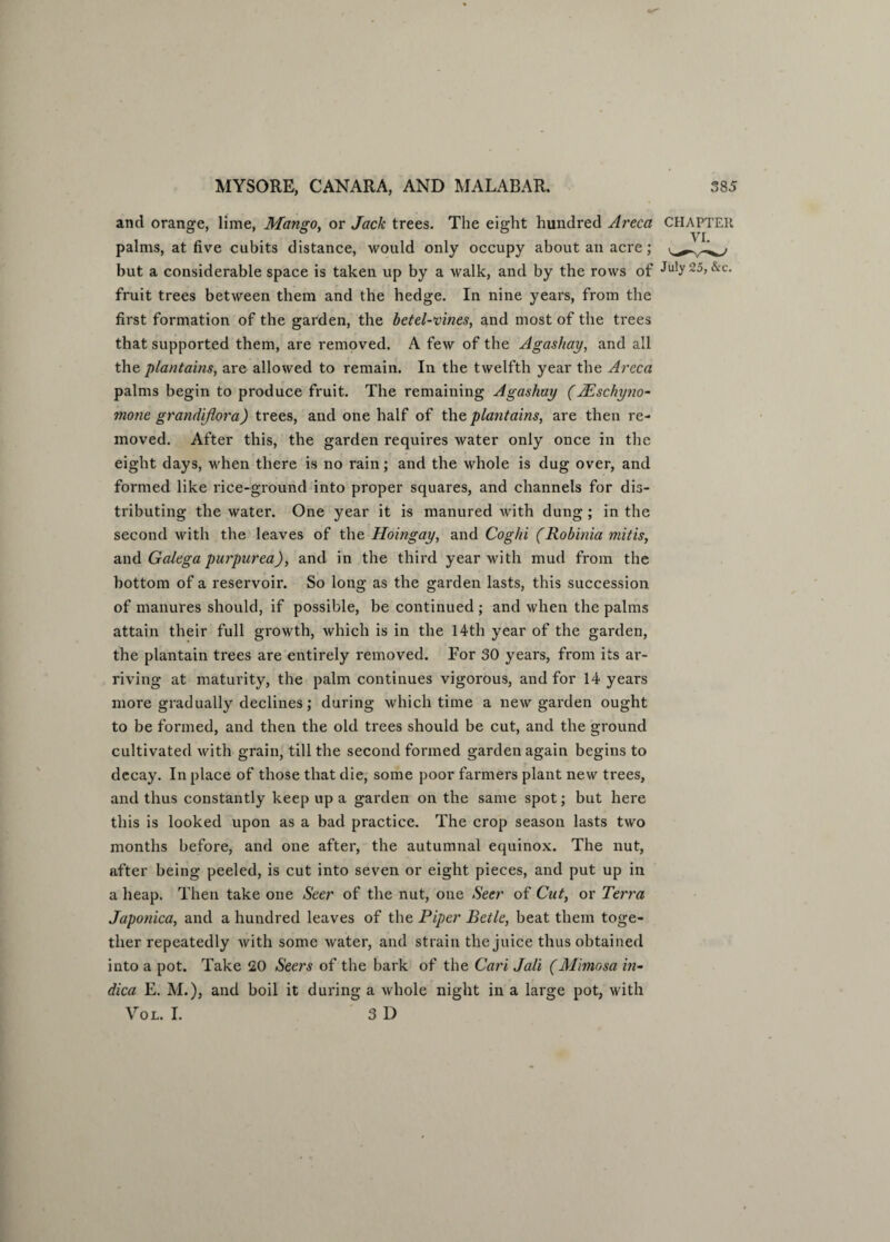 and orange, lime, Mangoy or Jack trees. The eight hundred Areca CHAPTER palms, at five cubits distance, would only occupy about an acre; but a considerable space is taken up by a walk, and by the rows of July 25, &c. fruit trees between them and the hedge. In nine years, from the first formation of the garden, the betel-vines, and most of the trees that supported them, are removed. A few of the Agashay, and all the plantains, are allowed to remain. In the twelfth year the Areca palms begin to produce fruit. The remaining Agashay (AEschyno- mone grandiflora) trees, and one half of the plantains, are then re¬ moved. After this, the garden requires water only once in the eight days, when there is no rain; and the whole is dug over, and formed like rice-ground into proper squares, and channels for dis¬ tributing the water. One year it is manured with dung; in the second with the leaves of the Hoingay, and Coghi (Robinia mitis, and Galega purpurea), and in the third year with mud from the bottom of a reservoir. So long as the garden lasts, this succession of manures should, if possible, be continued ; and when the palms attain their full growth, which is in the 14th year of the garden, the plantain trees are entirely removed. For 30 years, from its ar¬ riving at maturity, the palm continues vigorous, and for 14 years more gradually declines; during which time a new garden ought to be formed, and then the old trees should be cut, and the ground cultivated with grain, till the second formed garden again begins to decay. In place of those that die, some poor farmers plant new trees, and thus constantly keep up a garden on the same spot; but here this is looked upon as a bad practice. The crop season lasts two months before, and one after, the autumnal equinox. The nut, after being peeled, is cut into seven or eight pieces, and put up in a heap. Then take one Seer of the nut, one Seer of Cut, or Terra Japonica, and a hundred leaves of the Piper Betle, beat them toge¬ ther repeatedly with some water, and strain the juice thus obtained into a pot. Take 20 Seers of the bark of the Cari Jali (Mimosa in- dica E. M.), and boil it during a whole night in a large pot, with Vol. I. 3D