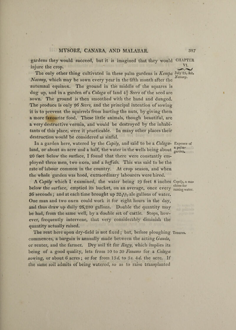 gardens they would succeed, but it is imagined that they would CHAPTER injure the crop. The only other thing cultivated in these palm gardens is Kempa July 25, &c. Navony, which may be sown every year in the fifth month after the autumnal equinox. The ground in the middle of the squares is dug up, and in a garden of a Colaga of land 4\ Seers of the seed are sown. The ground is then smoothed with the hand and dunged. The produce is only 96 Seers, and the principal intention of sowing it is to prevent the squirrels from hurting the nuts, by giving them a more favourite food. These little animals, though beautiful, are a very destructive vermin, and would be destroyed by the inhabi¬ tants of this place, were it practicable. In many other places their destruction would be considered as sinful. In a garden here, watered by the Capily, and said to be a Colaga- Expence of land, or about an acre and a half, the water in the wells being about 20 feet below the surface, I found that there were constantly em¬ ployed three men, two oxen, and a buffalo. This was said to be the rate of labour common in the country. At crop season, and when the whole garden was hoed, extraordinary labourers were hired. A Capily which I examined, the water being 19 feet 8 inches Capily, ama- below the surface, emptied its bucket, on an average, once every raising water. 36 seconds ; and at each time brought up 327Voa^e gallons of water. One man and two oxen could work it for eight hours in the day, and thus draw up daily 26,280 gallons. Double the quantity may be had, from the same Avell, by a double set of cattle. Stops, how¬ ever, frequently intervene, that very considerably diminish the quantity actually raised. The rent here upon dry-field is not fixed ; but, before ploughing Tenures, commences, a bargain is annually made between the acting Gauda, or renter, and the farmer. Dry soil fit for Ragy, which implies its being of a good quality, lets from 10 to 30 Fanams for a Colaga .sowing, or about 6 acres; or for from 13r/. to 3s. 4d. the acre. If the same soil admits of being watered, so as to raise transplanted