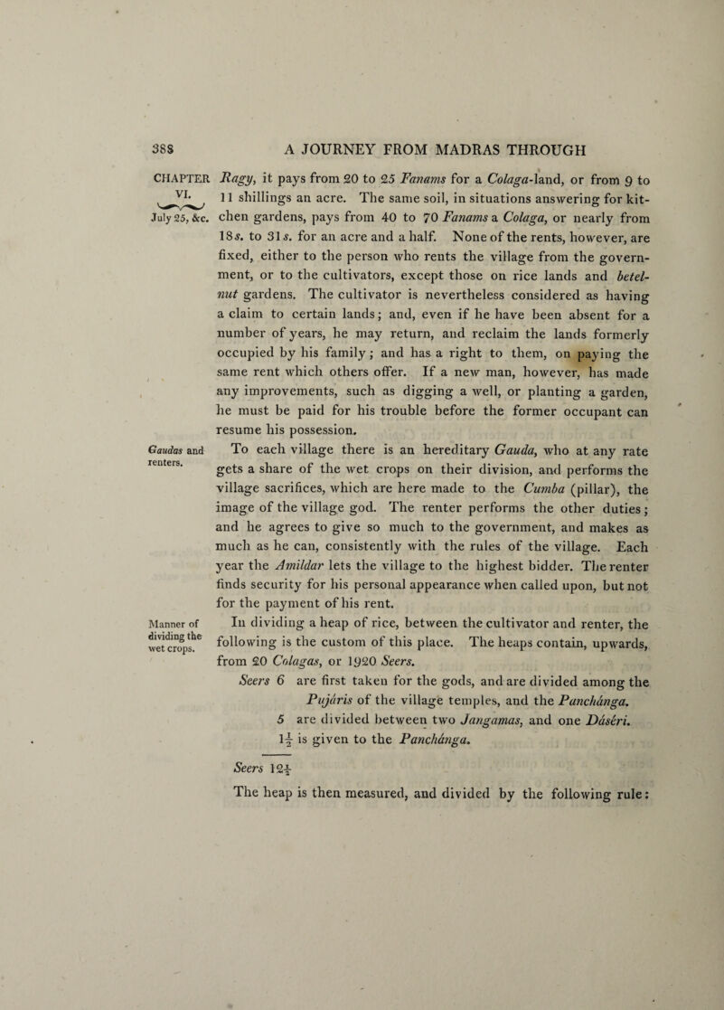 CHAPTER Gandas and renters. Manner of dividing the wet crops. Ragy> it pays from 20 to 25 Fanams for a Colaga-land, or from 9 to 11 shillings an acre. The same soil, in situations answering for kit¬ chen gardens, pays from 40 to 70 Fanams a Colaga, or nearly from 18^. to 31 s. for an acre and a half. None of the rents, however, are fixed, either to the person who rents the village from the govern¬ ment, or to the cultivators, except those on rice lands and betel- nut gardens. The cultivator is nevertheless considered as having a claim to certain lands; and, even if he have been absent for a number of years, he may return, and reclaim the lands formerly occupied by his family; and has a right to them, on paying the same rent which others offer. If a new man, however, has made any improvements, such as digging a well, or planting a garden, he must be paid for his trouble before the former occupant can resume his possession. To each village there is an hereditary Gauda, who at any rate gets a share of the wet crops on their division, and performs the village sacrifices, which are here made to the Cumba (pillar), the image of the village god. The renter performs the other duties; and he agrees to give so much to the government, and makes as much as he can, consistently with the rules of the village. Each year the Amildar lets the village to the highest bidder. The renter finds security for his personal appearance when called upon, but not for the payment of his rent. In dividing a heap of rice, between the cultivator and renter, the following is the custom of this place. The heaps contain, upwards, from 20 Colagas, or 1920 Seers. Seers 6 are first taken for the gods, and are divided among the Pujaris of the village temples, and the Punchanga. 5 are divided between two Jangamas, and one Daseri. is given to the Panchcmga. Seers 12-§- The heap is then measured, and divided by the following rule: