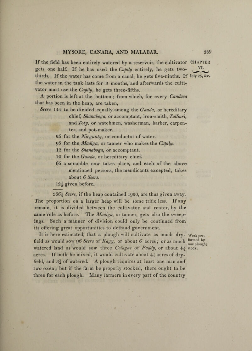 If the fidld lias been entirely watered by a reservoir, the cultivator CH APTER gets one half. If he has used the Capily entirely, he gets two- thirds. If the water has come from a canal, he gets five-ninths. If July 25, &c. the water in the tank lasts for 3 months, and afterwards the culti¬ vator must use the Capily, he gets three-fifths. A portion is left at the bottom; from which, for every Candaca that has been in the heap, are taken, Seers 144 to be divided equally among the Gauda, or hereditary chief, Shanaboga, or accomptant, iron-smith, Talliari, and Toty, or watchmen, washerman, barber, carpen¬ ter, and pot-maker. 26 for the Nirgunty, or conductor of water. 96 for the Madiga, or tanner who makes the Capily,. 12 for the Shanaboga, or accomptant. 12 for the Gauda, or hereditary chief. 66 a scramble now takes place, and each of the above mentioned persons, the mendicants excepted, takes about 6 Seers. 12-| given before.. 366-|- Seers, if the heap contained 1920, are thus given away. The proportion on a larger heap will be some trifle less. If any remain, it is divided between the cultivator and renter, by the same rule as before. The Madiga, or tanner, gets also the sweep¬ ings. Such a manner of division could only be continued from its offering great opportunities to defraud government. It is here estimated, that a plough will cultivate as much dry- Workper- field as would sow 96 Seers of llagy, or about 6 acres; or as much formo<1 one plough; watered land as would sow three Colagas of Paddy, or about 4-|- stock, acres. If both be mixed, it would cultivate about 4^ acres of dry- field, and 3| of watered. A plough requires at least one man and two oxen ; but if the farm be properly stocked, there ought to be three for each plough. Many farmers in every part of the country 1