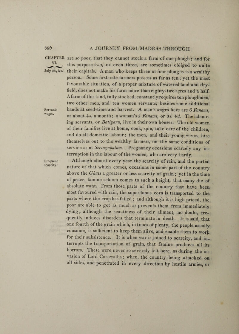 Servants wages. CHAPTER are so poor, that they cannot stock a farm of one plough; and for this purpose two, or even three, are sometimes obliged to unite July 25,ike. their capitals. A man who keeps three or four ploughs is a wealthy person. Some first-rate farmers possess as far as ten; yet the most favourable situation, of a proper mixture of watered land and dry- field, does not make his farm more than eiglity-two acres and a half. A farm of this kind, fully stocked, constantly requires ten ploughmen, two other men, and ten women servants, besides some additional hands at seed-time and harvest. A man’s wages here are 6 Fanams, or about 4s. a month; a woman’s 5 Fanams, or 3s. 4d. The labour¬ ing servants, or Batigaru, live in their own houses. The old women of their families live at home, cook, spin, take care of the children, and do all domestic labour; the men, and their young wives, hire themselves out to the wealthy farmers, on the same conditions of service as at Sermgapatam. Pregnancy occasions scarcely any in¬ terruption in the labour of the women, who are very hardy. Although almost every year the scarcity of rain, and the partial nature of that which comes, occasions in some part of the country above the Ghats a greater or less scarcity of grain ; yet in the time of peace, famine seldom comes to such a height, that many die of absolute want. From those parts of the country that have been most favoured with rain, the superfluous corn is transported to the parts where the crop has failed ; and although it is high priced, the poor are able to get as much as prevents them from immediately dying; although the scantiness of their aliment, no doubt, fre¬ quently induces disorders that terminate in death. It is said, that one fourth of the grain which, in times of plenty, the people usually consume, is sufficient to keep them alive, and enable them to worjc for their subsistence. It is when war is joined to scarcity, and in¬ terrupts the transportation of grain, that famine produces all its horrors. These were never so severely felt here, as during the in¬ vasion of Lord Cornwallis; when, the country being attacked on all sides, and penetrated in every direction by hostile armies, or Frequent scarcity:
