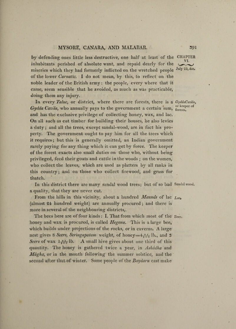 by defending ones little less destructive, one half at least of the CHAPTER inhabitants perished of absolute want, and repaid dearly for the miseries which they had formerly inflicted on the wretched people July-5>&c* of the lower Carnatic. I do not mean, by this, to reflect on the noble leader of the British army: the people, every where that it came, seem sensible that he avoided, as much as was practicable, doing them any injury. In every Taluc, or district, where there are forests, there is a GyddaCavila, Gydda Cavila, who annually pays to the government a certain sum, forests.^ 0t and has the exclusive privilege of collecting honey, wax, and lac. On all such as cut timber for building their houses, he also levies a duty; and all the trees, except sandal-wood, are in fact his pro¬ perty. The government ought to pay him for all the trees which it requires; but this is generally omitted, an Indian government rarely paying for any thing which it can get by force. The keeper of the forest exacts also small duties on those who, without being privileged, feed their goats and cattle in the woods ; on the women, who collect the leaves, which are used as platters by all ranks in this country; and on those who collect firewood, and grass for thatch. In this district there are many sandal wood trees; but of so bad Sandalwood, a quality, that they are never cut. From the hills in this vicinity, about a hundred Maunds of lac Lac. (almost 24 hundred weight) are annually procured; and there is more in several of the neighbouring districts, The bees here are of four kinds : I. That from which most of the Bees, honey and wax is procured, is called Hegenu. This is a large bee, which builds under projections of the rocks, or in caverns. A large nest gives 8 Seers, Seringapatam weight, of honey=4TVo lb., and 3 Seers of wax ly^lb. A small hive gives about one third of this quantity. The honey is gathered twice a year, in Ashadha and Magha, or in the month following the summer solstice, and the second after that of winter. Some people of the Baydaru cast make I